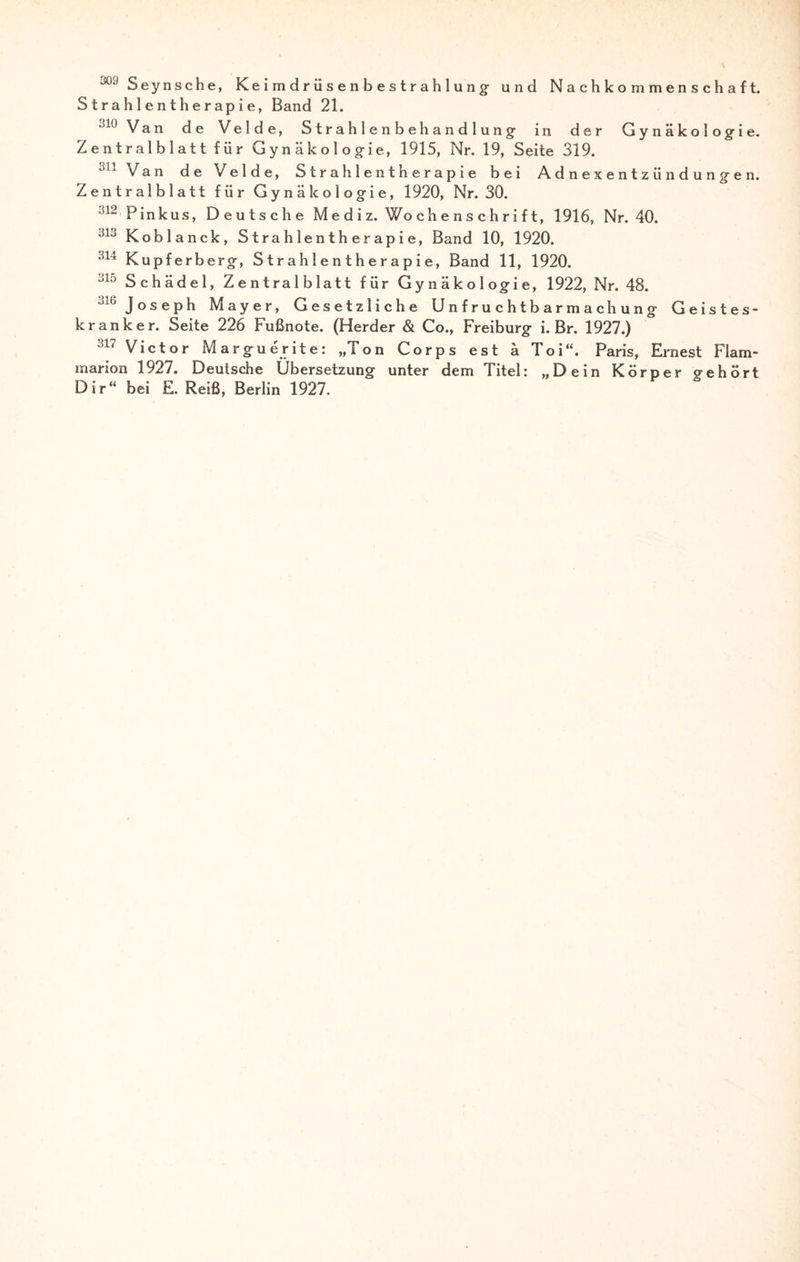 309 Seynsche, Keimdrüsenbestrahlung: und Nachkommenschaft. Strahlentherapie, Band 21. Jlü Van de Velde, Strahlenbehandlung- in der Gynäkologie. Zentralblatt für Gynäkologie, 1915, Nr. 19, Seite 319. 311 Van de Velde, Strahlentherapie bei Adnexentzündungen. Zentralblatt für Gynäkologie, 1920, Nr. 30. 312 Pinkus, Deutsche Mediz. Wochenschrift, 1916, Nr. 40. 313 Koblanck, S t ra h le n t h e r ap i e, Band 10, 1920. 314 Kupferberg, Strahlentherapie, Band 11, 1920. 315 Schädel, Zentralblatt für Gynäkologie, 1922, Nr. 48. 316 Joseph Mayer, Gesetzliche Unfruchtbarmachung Geistes¬ kranker. Seite 226 Fußnote. (Herder & Co., Freiburg i. Br. 1927.) 317 Victor Marguerite: „Ton Corps est ä Toi“. Paris, Ernest Flam- marion 1927. Deutsche Übersetzung unter dem Titel: „Dein Körper gehört Dir“ bei E. Reiß, Berlin 1927.