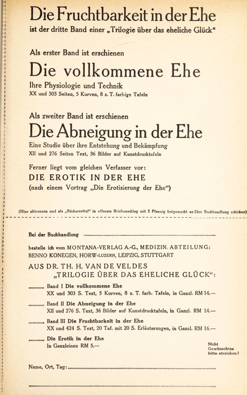 Die Fruchtbarkeit in der Ehe ist der dritte Band einer „Trilogie über das eheliche Glück“ Als erster Band ist erschienen Die vollkommene Ehe Ihre Physiologie und Technik XX und 303 Seiten, 5 Kurven, 8 z. T. farbige Tafeln Als zweiter Band ist erschienen Die Abneigung in der Ehe Eine Studie über ihre Entstehung und Bekämpfung XII und 276 Seiten Text, 36 Bilder auf Kunstdrucktafeln Ferner liegt vom gleichen Verfasser vor: DIE EROTIK IN DER EHE (nach einem Vortrag „Die Erotisierung der Ehe“) (Hier abtrennen und als „Bücherzettel“ iß offenem Briefumschlag mit 5 Pfennig freigemacht an Ihre Buchhandlung schicken) Bei der Buchhandlung bestelle itb vom MONTANA-VERLAG A.-G., MEDIZIN. ABTEILUNG: BENNO KONEGEN, HORW-luzern, LEIPZIG, STUTTGART AUS DR. TH. H. VAN DE VELDES „TRILOGIE ÜBER DAS EHELICHE GLÜCK“: „„. Band I Die vollkommene Ehe XX und 303 S. Text, 5 Kurven, 8 z. T. färb, Tafeln, in Ganzl. RM 14.— I« Band II Die Abneigung in der Ehe XII und 276 S. Text, 36 Bilder auf Kunstdrucktafeln, in Ganzl. RM 14.— Band III Die Fruchtbarkeit in der Ehe XX und 424 S. Text, 20 Taf. mit 20 S. Erläuterungen, in Ganzl. RM 16.— Die Erotik in der Ehe In Ganzleinen RM 5.— Nicht Gewünschtes bitte streichen I Name, Ort, Tag: