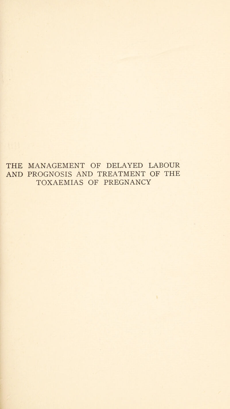 THE MANAGEMENT OF DELAYED LABOUR AND PROGNOSIS AND TREATMENT OF THE TOXAEMIAS OF PREGNANCY