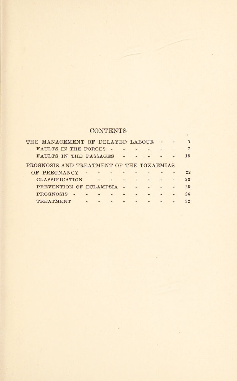 CONTENTS THE MANAGEMENT OF DELAYED LABOUE - - 7 FAULTS IN THE FORCES.7 FAULTS IN THE PASSAGES.18 PEOGNOSIS AND TEEATMENT OF THE TOXAEMIAS OF PEEGNANCY.22 CLASSIFICATION.23 PREVENTION OF ECLAMPSIA.25 PROGNOSIS.26 TREATMENT.32