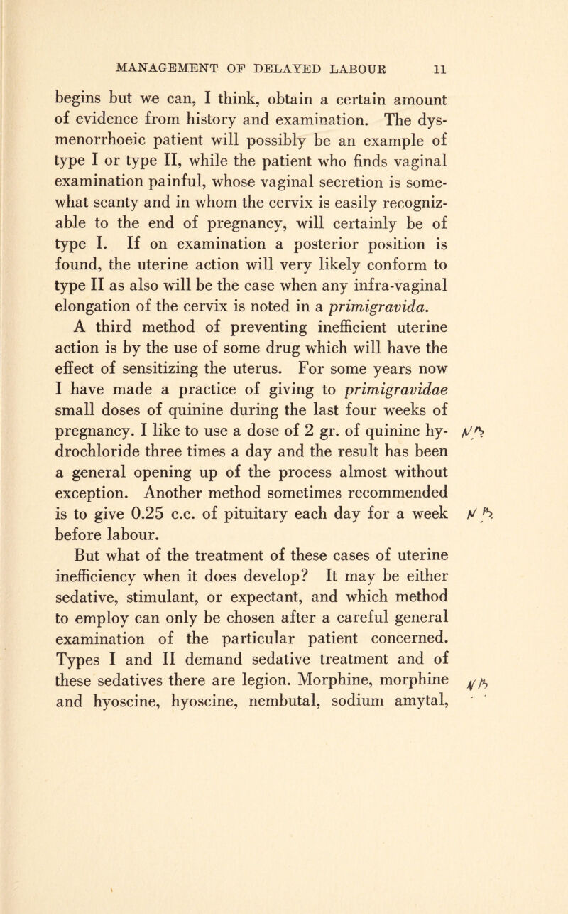 begins but we can, I think, obtain a certain amount of evidence from history and examination. The dys- menorrhoeic patient will possibly be an example of type I or type II, while the patient who finds vaginal examination painful, whose vaginal secretion is some¬ what scanty and in whom the cervix is easily recogniz¬ able to the end of pregnancy, will certainly be of type I. If on examination a posterior position is found, the uterine action will very likely conform to type II as also will be the case when any infra-vaginal elongation of the cervix is noted in a primigravida. A third method of preventing inefficient uterine action is by the use of some drug which will have the effect of sensitizing the uterus. For some years now I have made a practice of giving to primigravidae small doses of quinine during the last four weeks of pregnancy. I like to use a dose of 2 gr. of quinine hy- y/> drochloride three times a day and the result has been a general opening up of the process almost without exception. Another method sometimes recommended is to give 0.25 c.c. of pituitary each day for a week before labour. But what of the treatment of these cases of uterine inefficiency when it does develop? It may be either sedative, stimulant, or expectant, and which method to employ can only be chosen after a careful general examination of the particular patient concerned. Types I and II demand sedative treatment and of these sedatives there are legion. Morphine, morphine ^ and hyoscine, hyoscine, nembutal, sodium amytal,