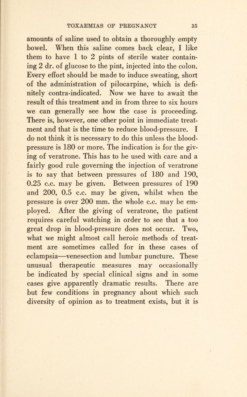 amounts of saline used to obtain a thoroughly empty bowel. When this saline comes back clear, I like them to have 1 to 2 pints of sterile water contain¬ ing 2 dr. of glucose to the pint, injected into the colon. Every effort should be made to induce sweating, short of the administration of pilocarpine, which is defi¬ nitely contra-indicated. Now we have to await the result of this treatment and in from three to six hours we can generally see how the case is proceeding. There is, however, one other point in immediate treat¬ ment and that is the time to reduce blood-pressure. I do not think it is necessary to do this unless the blood- pressure is 180 or more. The indication is for the giv¬ ing of veratrone. This has to be used with care and a fairly good rule governing the injection of veratrone is to say that between pressures of 180 and 190, 0.25 c.c. may be given. Between pressures of 190 and 200, 0.5 c.c. may be given, whilst when the pressure is over 200 mm. the whole c.c. may be em¬ ployed. After the giving of veratrone, the patient requires careful watching in order to see that a too great drop in blood-pressure does not occur. Two, what we might almost call heroic methods of treat¬ ment are sometimes called for in these cases of eclampsia—venesection and lumbar puncture. These unusual therapeutic measures may occasionally be indicated by special clinical signs and in some cases give apparently dramatic results. There are but few conditions in pregnancy about which such diversity of opinion as to treatment exists, but it is