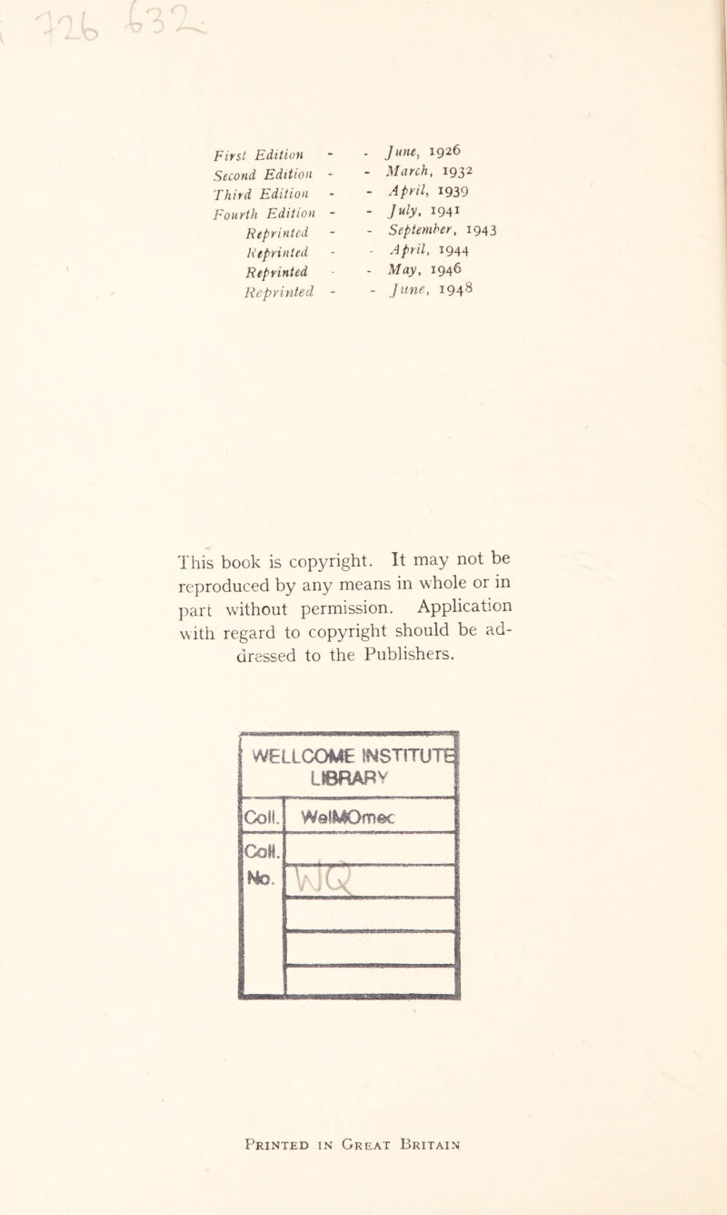 Second Edition Third Edition Fourth Edition Reprinted Reprinted Reprinted Reprinted March, 1932 April, 1939 July, 1941 September, 1943 April, 1944 May, 1946 June, 1948 This book is copyright. It may not be reproduced by any means in whole or in part without permission. Application with regard to copyright should be ad¬ dressed to the Publishers. WELLCOME INSTITUTE IIBRABV ■ | |ColL WafyOmec 1 CoH. Ho. \rJ} 1 ' 1 \l\ ft l Printed in Great Britain