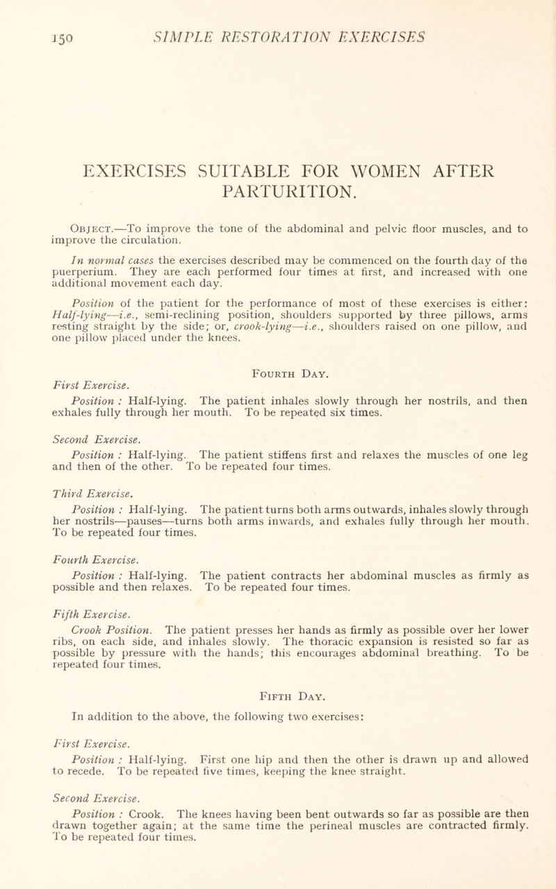 15° EXERCISES SUITABLE FOR WOMEN AFTER PARTURITION. Object.—To improve the tone of the abdominal and pelvic floor muscles, and to improve the circulation. In normal cases the exercises described may be commenced on the fourth day of the puerperium. They are each performed four times at first, and increased with one additional movement each day. Position of the patient for the performance of most of these exercises is either: Half-lying—i.e., semi-reclining position, shoulders supported by three pillows, arms resting straight by the side; or, crook-lying—i.e., shoulders raised on one pillow, and one pillow placed under the knees. Fourth Day. First Exercise. Position : Half-lying. The patient inhales slowly through her nostrils, and then exhales fully through her mouth. To be repeated six times. Second Exercise. Position : Half-lying. The patient stiffens first and relaxes the muscles of one leg and then of the other. To be repeated four times. Third Exercise. Position : Half-lying. The patient turns both arms outwards, inhales slowly through her nostrils—pauses—turns both arms inwards, and exhales fully through her mouth. To be repeated four times. Fourth Exercise. Position : Half-lying. The patient contracts her abdominal muscles as firmly as possible and then relaxes. To be repeated four times. Fifth Exercise. Crook Position. The patient presses her hands as firmly as possible over her lower ribs, on each side, and inhales slowly. The thoracic expansion is resisted so far as possible by pressure with the hands; this encourages abdominal breathing. To be repeated four times. Fifth Day. In addition to the above, the following two exercises: First Exercise. Position : Half-lying. First one hip and then the other is drawn up and allowed to recede. To be repeated five times, keeping the knee straight. Second Exercise. Position : Crook. The knees having been bent outwards so far as possible are then drawn together again; at the same time the perineal muscles are contracted firmly. To be repeated four times.