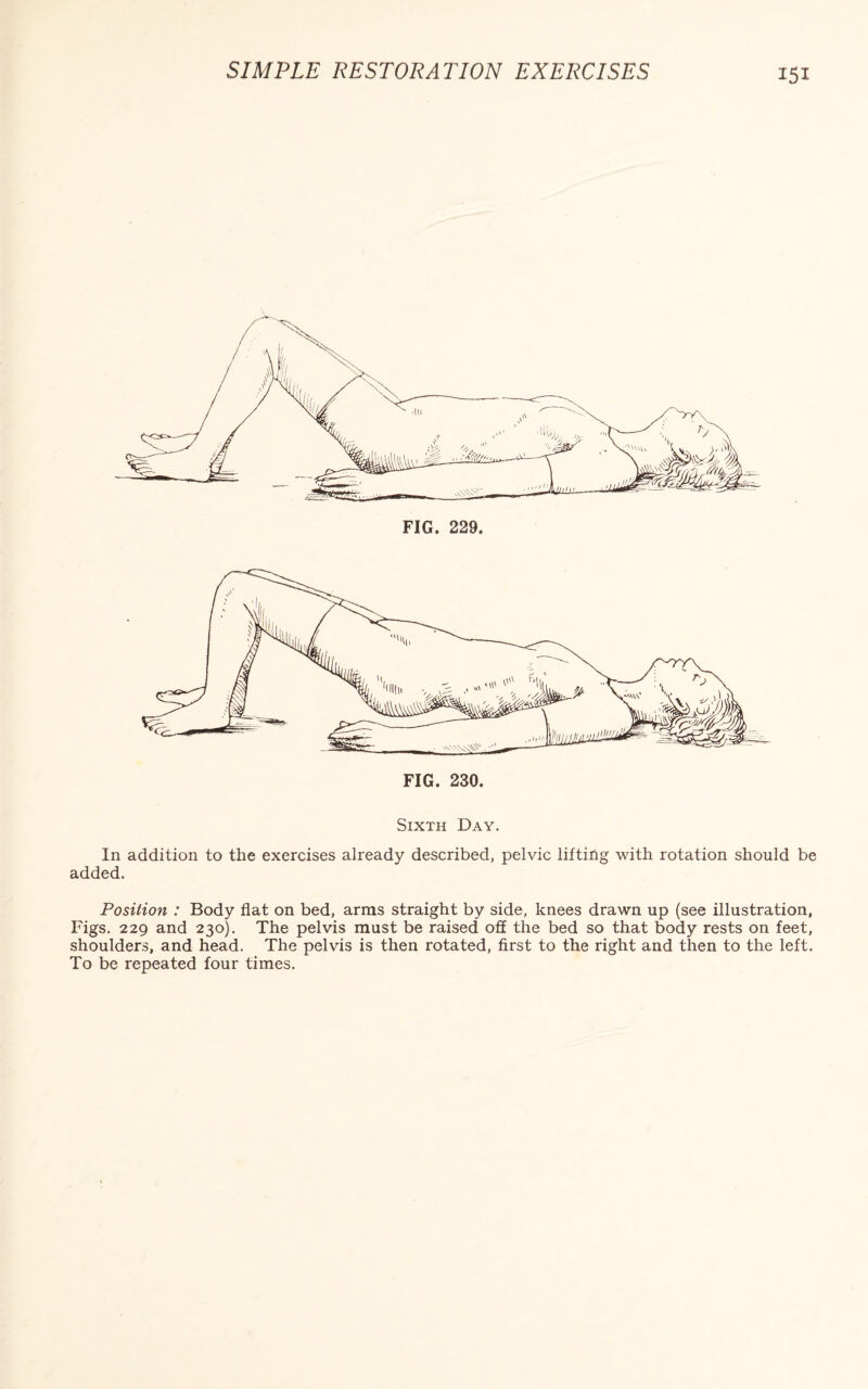 FIG. 230. Sixth Day. In addition to the exercises already described, pelvic lifting with rotation should be added. Position : Body flat on bed, arms straight by side, knees drawn up (see illustration, Figs. 229 and 230). The pelvis must be raised off the bed so that body rests on feet, shoulders, and head. The pelvis is then rotated, first to the right and then to the left.