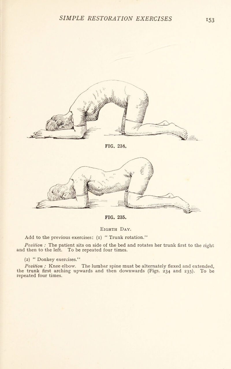 Eighth Day. Add to the previous exercises: (1) “ Trunk rotation.” Position : The patient sits on side of the bed and rotates her trunk first to the right and then to the left. To be repeated four times. (2) “ Donkey exercises.” Position : Knee elbow. The lumbar spine must be alternately flexed and extended, the trunk first arching upwards and then downwards (Figs. 234 and 235). To be repeated four times.