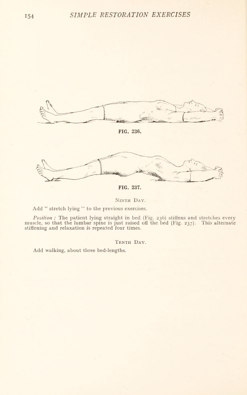 FIG. 236. Ninth Day. Add “ stretch lying ” to the previous exercises. Position : The patient lying straight in bed (Fig. 236) stiffens and stretches every muscle, so that the lumbar spine is just raised off the bed (Fig. 237). This alternate stiffening and relaxation is repeated four times. Tenth Day. Add walking, about three bed-lengths.