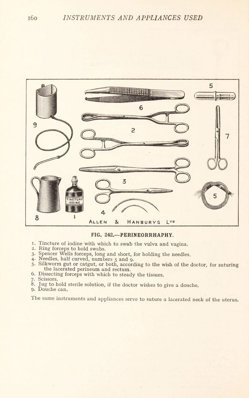 FIG. 242—PERINEORRHAPHY. 1. Tincture of iodine with which to swab the vulva and vagina. 2. Ring forceps to hold swabs. 3. Spencer Wells forceps, long and short, for holding the needles. 4. Needles, half curved, numbers 5 and 9. 5. Silkworm gut or catgut, or both, according to the wish of the doctor, for suturing the lacerated perineum and rectum. 6. Dissecting forceps with which to steady the tissues. 7. Scissors. 8* Jug to hold sterile solution, if the doctor wishes to give a douche. 9. Douche can. The same instruments and appliances serve to suture a lacerated neck of the uterus.