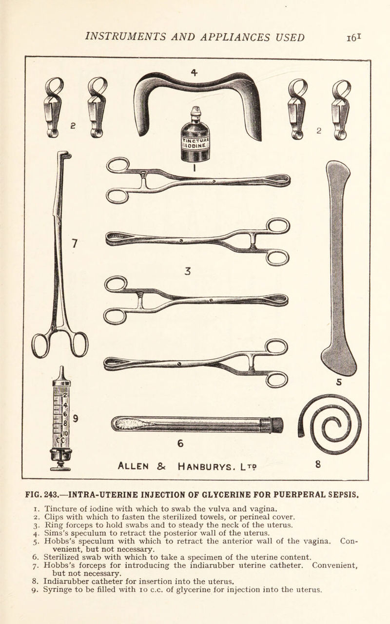 FIG. 243.—INTRA-UTERINE INJECTION OF GLYCERINE FOR PUERPERAL SEPSIS. 1. Tincture of iodine with which to swab the vulva and vagina. 2. Clips with which to fasten the sterilized towels, or perineal cover. 3. Ring forceps to hold swabs and to steady the neck of the uterus. 4. Sims's speculum to retract the posterior wall of the uterus. 5. Hobbs’s speculum with which to retract the anterior wall of the vagina. Con¬ venient, but not necessary. 6. Sterilized swab with which to take a specimen of the uterine content. 7. Hobbs’s forceps for introducing the indiarubber uterine catheter. Convenient, but not necessary. 8. Indiarubber catheter for insertion into the uterus. 9. Syringe to be filled with 10 c.c. of glycerine for injection into the uterus.