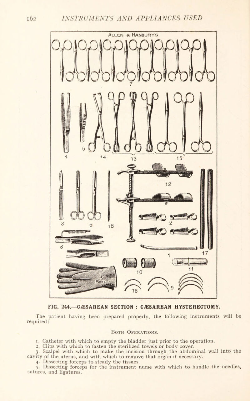 FIG. 244.—C/ESAREAN SECTION : CAESAREAN HYSTERECTOMY. The patient having been prepared properly, the following instruments will be required: Both Operations. 1. Catheter with which to empty the bladder just prior to the operation. 2. Clips with which to fasten the sterilized towels or body cover. 3. Scalpel with which to make the incision through the abdominal wall into the cavity of the uterus, and with which to remove that organ if necessary. 4. Dissecting forceps to steady the tissues. 5. Dissecting forceps for the instrument nurse with which to handle the needles, sutures, and ligatures.