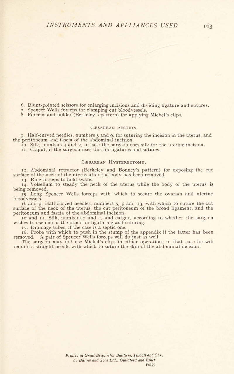 6. Blunt-pointed scissors for enlarging incisions and dividing ligature and sutures. 7. Spencer Wells forceps for clamping cut bloodvessels. 8. Forceps and holder (Berkeley’s pattern) for applying Michel’s clips. Cesarean Section. 9. Half-curved needles, numbers 5 and 9, for suturing the incision in the uterus, and the peritoneum and fascia of the abdominal incision. 10. Silk, numbers 4 and 2, in case the surgeon uses silk for the uterine incision. 11. Catgut, if the surgeon uses this for ligatures and sutures. Cesarean Hysterectomy. 12. Abdominal retractor (Berkeley and Bonney’s pattern) for exposing the cut surface of the neck of the uterus after the body has been removed. 13. Ring forceps to hold swabs. 14. Volsellum to steady the neck of the uterus while the body of the uterus is being removed. 15. Long Spencer Wells forceps with which to secure the ovarian and uterine bloodvessels. 16 and 9. Half-curved needles, numbers 5, 9 and 13, with which to suture the cut surface of the neck of the uterus, the cut peritoneum of the broad ligament, and the peritoneum and fascia of the abdominal incision. 10 and 11. Silk, numbers 2 and 4, and catgut, according to whether the surgeon wishes to use one or the other for ligaturing and suturing. 17. Drainage tubes, if the case is a septic one. 18. Probe with which to push in the stump of the appendix if the latter has been removed. A pair of Spencer Wells forceps will do just as well. The surgeon may not use Michel’s clips in either operation; in that case he will require a straight needle with which to suture the skin of the abdominal incision. Primed in Great Britain for Bailliere, Tindall and Cox, by Billing and Sons Ltd,, Guildford and Esher F8500