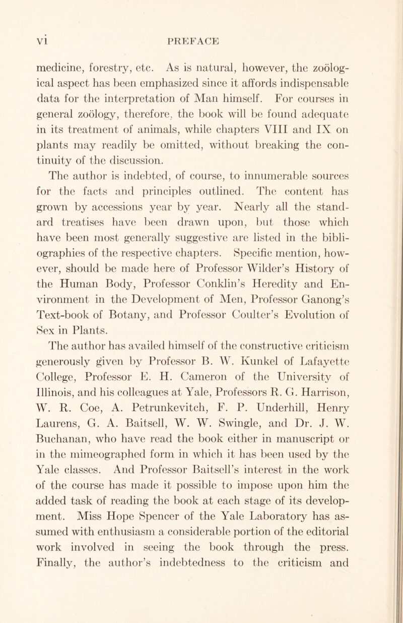 medicine, forestry, etc. As is natural, however, the zoolog- ical aspect has been emphasized since it affords indispensable data for the interpretation of Man himself. For courses in general zoology, therefore, the book will be found adequate in its treatment of animals, while chapters VIII and IX on plants may readily be omitted, without breaking the con- tinuity of the discussion. The author is indebted, of course, to innumerable sources for the facts and principles outlined. The content has grown by accessions year by year. Nearly all the stand- ard treatises have been drawn upon, but those which have been most generally suggestive are listed in the bibli- ographies of the respective chapters. Specific mention, how- ever, should be made here of Professor Wilder’s History of the Human Body, Professor Conklin’s Heredity and En- vironment in the Development of Men, Professor Ganong’s Text-book of Botany, and Professor Coulter’s Evolution of Sex in Plants. The author has availed himself of the constructive criticism generously given by Professor B. W. Kunkel of Lafayette College, Professor E. H. Cameron of the University of Illinois, and his colleagues at Yale, Professors R. G. Harrison, W. R. Coe, A. Petrunkevitch, F. P. Underhill, Henry Laurens, G. A. Baitsell, W. W. Swingle, and Dr. J. W. Buchanan, who have read the book either in manuscript or in the mimeographed form in which it has been used by the Yale classes. And Professor Baitsell’s interest in the work of the course has made it possible to impose upon him the added task of reading the book at each stage of its develop- ment. Miss Hope Spencer of the Yale Laboratory has as- sumed with enthusiasm a considerable portion of the editorial work involved in seeing the book through the press. Finally, the author’s indebtedness to the criticism and