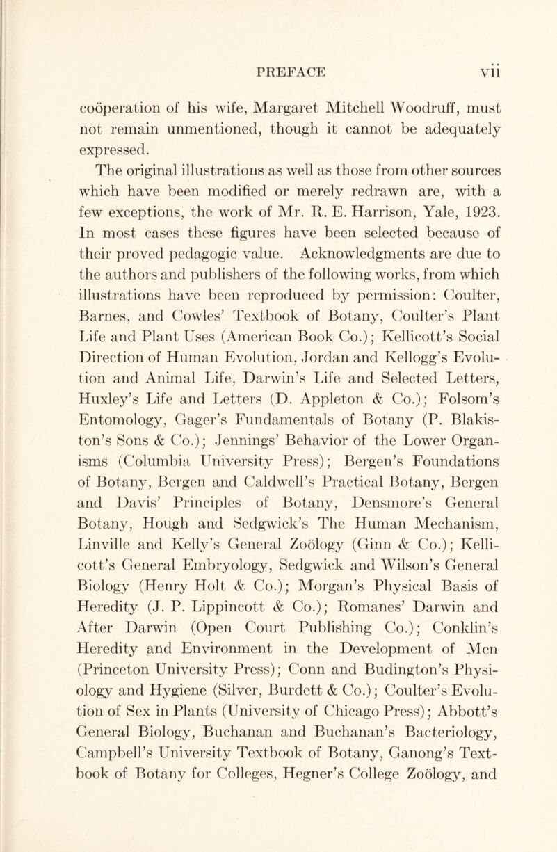 cooperation of his wife, Margaret Mitchell Woodruff, must not remain unmentioned, though it cannot be adequately expressed. The original illustrations as well as those from other sources which have been modified or merely redrawn are, with a few exceptions, the work of Mr. R. E. Harrison, Yale, 1923. In most cases these figures have been selected because of their proved pedagogic value. Acknowledgments are due to the authors and publishers of the following works, from which illustrations have been reproduced by permission: Coulter, Barnes, and Cowles’ Textbook of Botany, Coulter’s Plant Life and Plant Uses (American Book Co.); Kellicott’s Social Direction of Human Evolution, Jordan and Kellogg’s Evolu- tion and Animal Life, Darwin’s Life and Selected Letters, Huxley’s Life and Letters (D. Appleton & Co.); Folsom’s Entomology, Gager’s Fundamentals of Botany (P. Blakis- ton’s Sons & Co.); Jennings’ Behavior of the Lower Organ- isms (Columbia University Press); Bergen’s Foundations of Botany, Bergen and Caldwell’s Practical Botany, Bergen and Davis’ Principles of Botany, Densmore’s General Botany, Hough and Sedgwick’s The Human Mechanism, Linville and Kelly’s General Zoology (Ginn & Co.); Kelli- cott’s General Embryology, Sedgwick and Wilson’s General Biology (Henry Holt & Co.); Morgan’s Physical Basis of Heredity (J. P. Lippincott & Co.); Romanes’ Darwin and After Darwin (Open Court Publishing Co.); Conklin’s Heredity and Environment in the Development of Men (Princeton University Press); Conn and Budington’s Physi- ology and Hygiene (Silver, Burdett & Co.); Coulter’s Evolu- tion of Sex in Plants (University of Chicago Press); Abbott’s General Biology, Buchanan and Buchanan’s Bacteriology, Campbell’s University Textbook of Botany, Ganong’s Text- book of Botany for Colleges, Hegner’s College Zoology, and