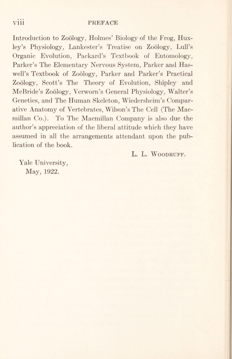 Introduction to Zoology, Holmes’ Biology of the Frog, Hux- ley’s Physiology, Lankester’s Treatise on Zoology, Lull’s Organic Evolution, Packard’s Textbook of Entomology, Parker’s The Elementary Nervous System, Parker and Has- well’s Textbook of Zoology, Parker and Parker’s Practical Zoology, Scott’s The Theory of Evolution, Shipley and McBride’s Zoology, Verworn’s General Physiology, Walter’s Genetics, and The Human Skeleton, Wiedersheim’s Compar- ative Anatomy of Vertebrates, Wilson’s The Cell (The Mac- millan Co.). To The Macmillan Company is also due the author’s appreciation of the liberal attitude which they have assumed in all the arrangements attendant upon the pub- lication of the book. Yale University, May, 1922. L. L. Woodruff.