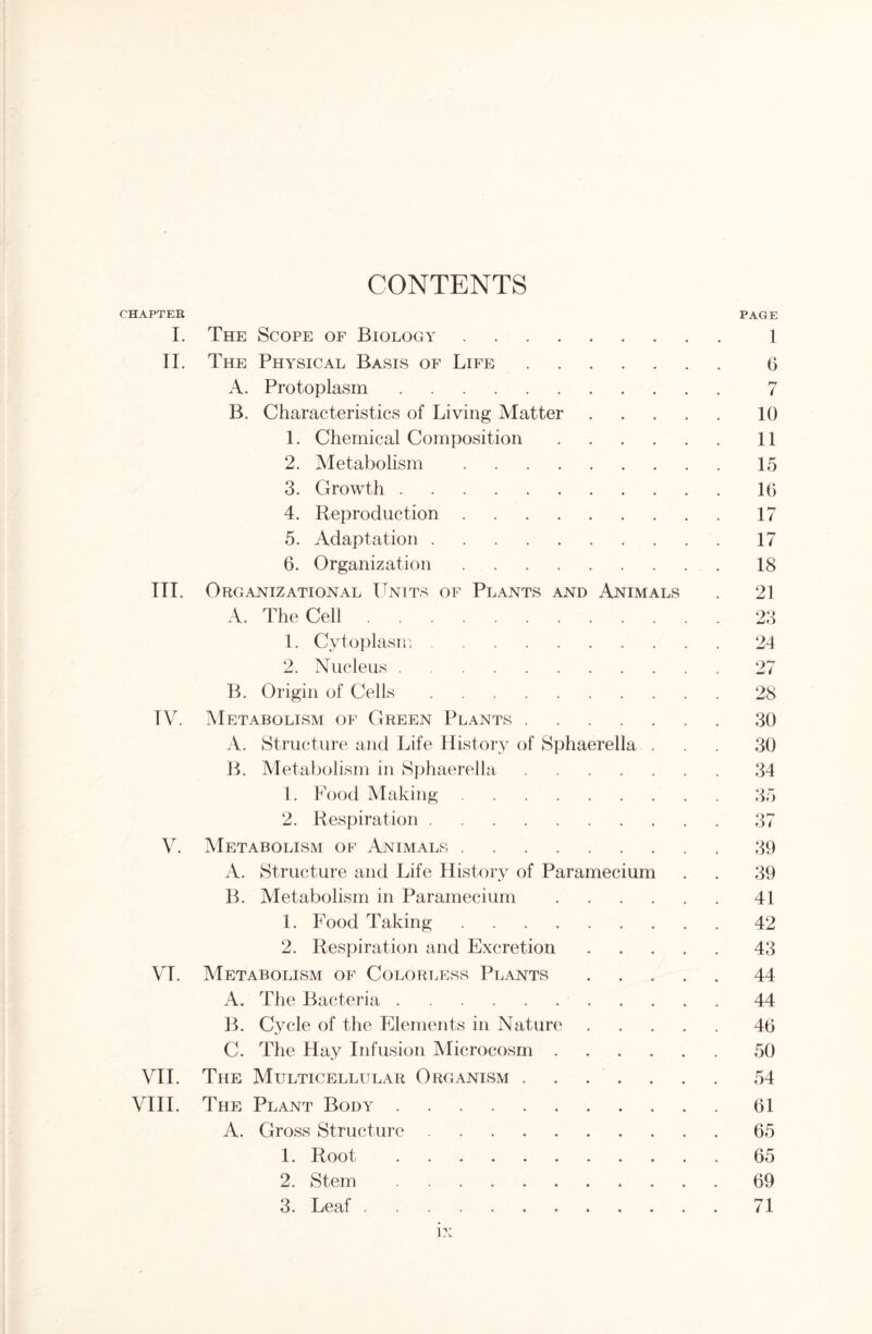 CONTENTS CHAPTER I. The Scope of Biology II. The Physical Basis of Life A. Protoplasm B. Characteristics of Living Matter 1. Chemical Composition .... 2. Metabolism 3. Growth 4. Reproduction 5. Adaptation 6. Organization III. Organizational Units of Plants and Animals A. The Cell 1. Cytoplasn; 2. Nucleus B. Origin of Cells TV. Metabolism of Green Plants A. Structure and Life History of Sphaerella . B. Metabolism in Sphaerella 1. Food Making 2. Respiration V. Metabolism of Animals A. Structure and Life History of Paramecium B. Metabolism in Paramecium .... 1. Food Taking 2. Respiration and Excretion VI. Metabolism of Colorless Plants A. The Bacteria B. Cycle of the Elements in Nature C. The Hay Infusion Microcosm .... VII. The Multicellular Organism VIII. The Plant Body A. Gross Structure 1. Root 2. Stem 3. Leaf ix PAGE 1 G 7 10 11 15 16 17 17 18 21 23 24 27 28 30 30 34 35 37 39 39 41 42 43 44 44 46 50 54 61 65 65 69 71