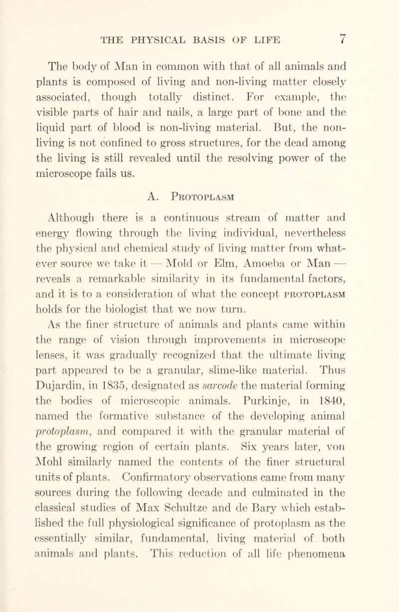The body of Man in common with that of all animals and plants is composed of living and non-living matter closely associated, though totally distinct. For example, the visible parts of hair and nails, a large part of bone and the liquid part of blood is non-living material. But, the non- living is not confined to gross structures, for the dead among the living is still revealed until the resolving power of the microscope fails us. A. Protoplasm Although there is a continuous stream of matter and energy flowing through the living individual, nevertheless the physical and chemical study of living matter from what- ever source we take it — Mold or Elm., Amoeba or Man —• reveals a remarkable similarity in its fundamental factors, and it is to a consideration of what the concept protoplasm holds for the biologist that we now turn. As the finer structure of animals and plants came within the range of vision through improvements in microscope lenses, it was gradually recognized that the ultimate living part appeared to be a granular, slime-like material. Thus Dujardin, in 1835, designated as sarcode the material forming the bodies of microscopic animals. Purkinje, in 1840, named the formative substance of the developing animal protoplasm, and compared it with the granular material of the growing region of certain plants. Six years later, von Mohl similarly named the contents of the finer structural units of plants. Confirmatory observations came from many sources during the following decade and culminated in the classical studies of Max Schultze and de Bary which estab- lished the full physiological significance of protoplasm as the essentially similar, fundamental, living material of both animals and plants. This reduction of all life phenomena