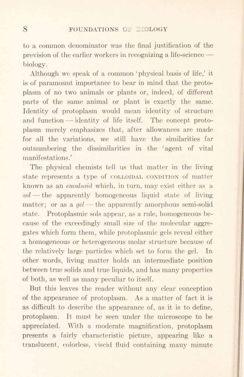to a common denominator was the final justification of the prevision of the earlier workers in recognizing a life-science — biology. Although we speak of a common ‘physical basis of life/ it is of paramount importance to bear in mind that the proto- plasm of no two animals or plants or, indeed, of different parts of the same animal or plant is exactly the same. Identity of protoplasm would mean identity of structure and function — identity of life itself. The concept proto- plasm merely emphasizes that, after allowances are made for all the variations, we still have the similarities far outnumbering the dissimilarities in the ‘agent of vital manifestations.’ The physical chemists tell us that matter in the living state represents a type of colloidal condition of matter known as an emulsoid which, in turn, may exist either as a sol — the apparently homogeneous liquid state of living matter; or as a gel — the apparently amorphous semi-solid state. Protoplasmic sols appear, as a rule, homogeneous be- cause of the exceedingly small size of the molecular aggre- gates which form them, while protoplasmic gels reveal either a homogeneous or heterogeneous molar structure because of the relatively large particles which set to form the gel. In other words, living matter holds an intermediate position between true solids and true liquids, and has many properties of both, as well as many peculiar to itself. But this leaves the reader without any clear conception of the appearance of protoplasm. As a matter of fact it is as difficult to describe the appearance of, as it is to define, protoplasm. It must be seen under the microscope to be appreciated. With a moderate magnification, protoplasm presents a fairly characteristic picture, appearing like a translucent, colorless, viscid fluid containing many minute