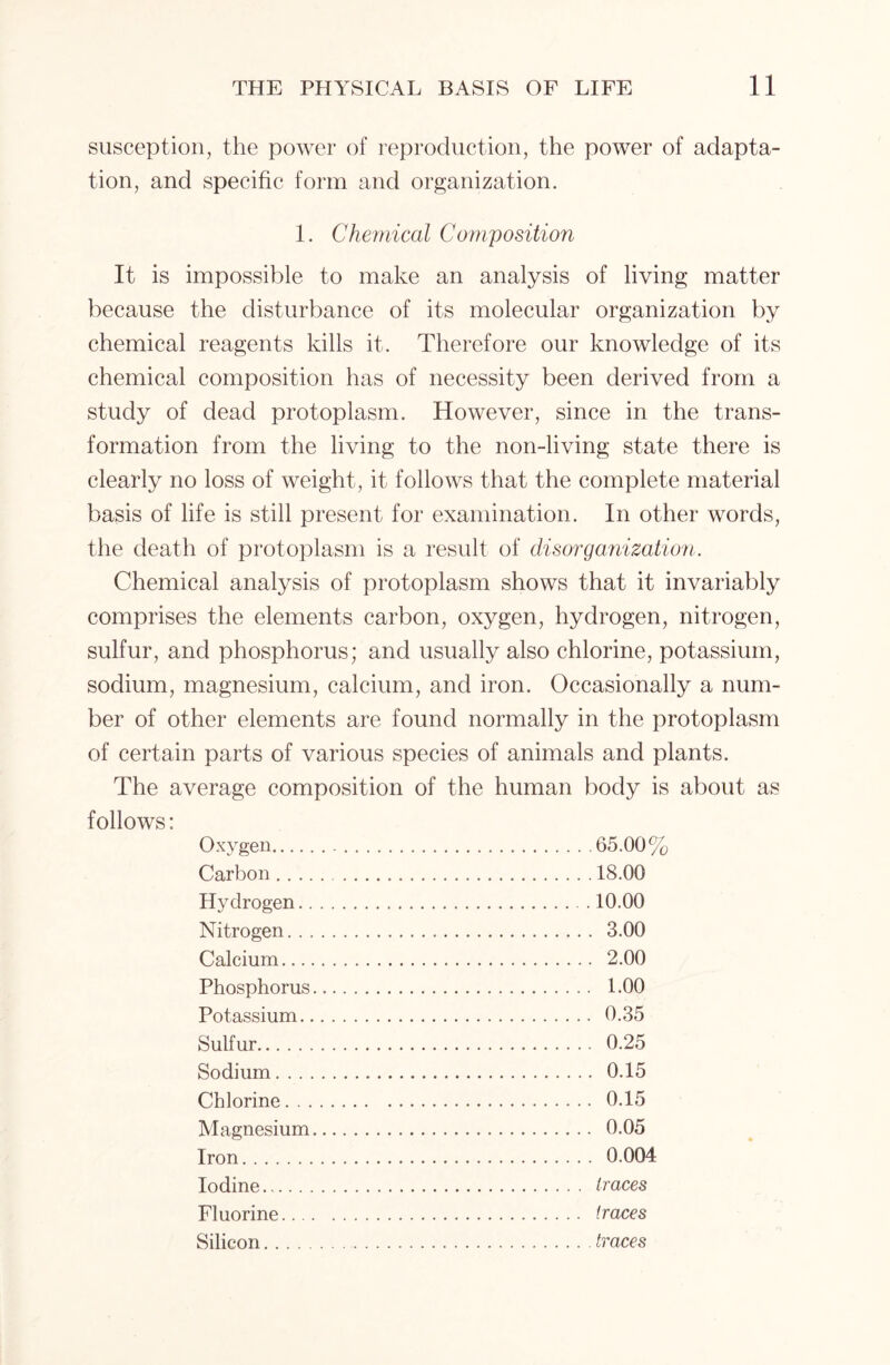susception, the power of reproduction, the power of adapta- tion, and specific form and organization. 1. Chemical Composition It is impossible to make an analysis of living matter because the disturbance of its molecular organization by chemical reagents kills it. Therefore our knowledge of its chemical composition has of necessity been derived from a study of dead protoplasm. However, since in the trans- formation from the living to the non-living state there is clearly no loss of weight, it follows that the complete material basis of life is still present for examination. In other words, the death of protoplasm is a result of disorganization. Chemical analysis of protoplasm shows that it invariably comprises the elements carbon, oxygen, hydrogen, nitrogen, sulfur, and phosphorus; and usually also chlorine, potassium, sodium, magnesium, calcium, and iron. Occasionally a num- ber of other elements are found normally in the protoplasm of certain parts of various species of animals and plants. The average composition of the human body is about as follows: Oxygen Carbon Hydrogen.. Nitrogen. . , Calcium... Phosphorus Potassium. Sulfur Sodium Chlorine. . . Magnesium Iron Iodine.,.. . Fluorine... Silicon 65.00% 18.00 10.00 3.00 2.00 1.00 0.35 0.25 0.15 0.15 0.05 0.004 traces traces traces
