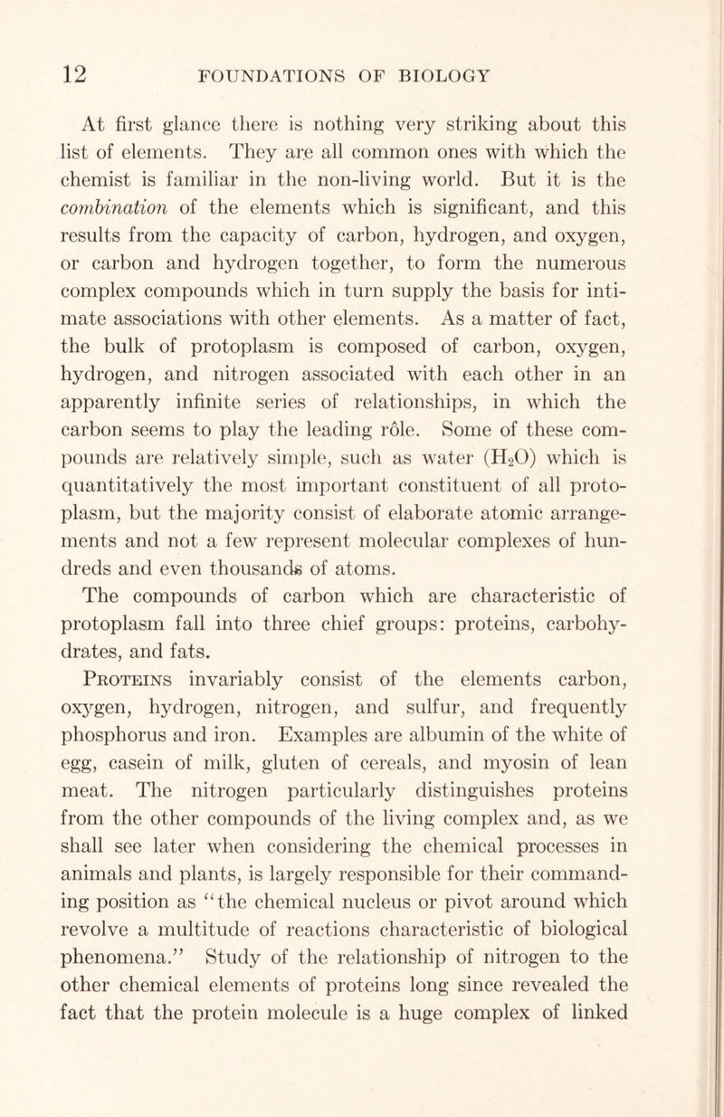 At first glance there is nothing very striking about this list of elements. They are all common ones with which the chemist is familiar in the non-living world. But it is the combination of the elements which is significant, and this results from the capacity of carbon, hydrogen, and oxygen, or carbon and hydrogen together, to form the numerous complex compounds which in turn supply the basis for inti- mate associations with other elements. As a matter of fact, the bulk of protoplasm is composed of carbon, oxygen, hydrogen, and nitrogen associated with each other in an apparently infinite series of relationships, in which the carbon seems to play the leading role. Some of these com- pounds are relatively simple, such as water (H20) which is quantitatively the most important constituent of all proto- plasm, but the majority consist of elaborate atomic arrange- ments and not a few represent molecular complexes of hun- dreds and even thousands of atoms. The compounds of carbon which are characteristic of protoplasm fall into three chief groups: proteins, carbohy- drates, and fats. Proteins invariably consist of the elements carbon, oxygen, hydrogen, nitrogen, and sulfur, and frequently phosphorus and iron. Examples are albumin of the white of egg, casein of milk, gluten of cereals, and myosin of lean meat. The nitrogen particularly distinguishes proteins from the other compounds of the living complex and, as we shall see later when considering the chemical processes in animals and plants, is largely responsible for their command- ing position as “the chemical nucleus or pivot around which revolve a multitude of reactions characteristic of biological phenomena.” Study of the relationship of nitrogen to the other chemical elements of proteins long since revealed the fact that the protein molecule is a huge complex of linked