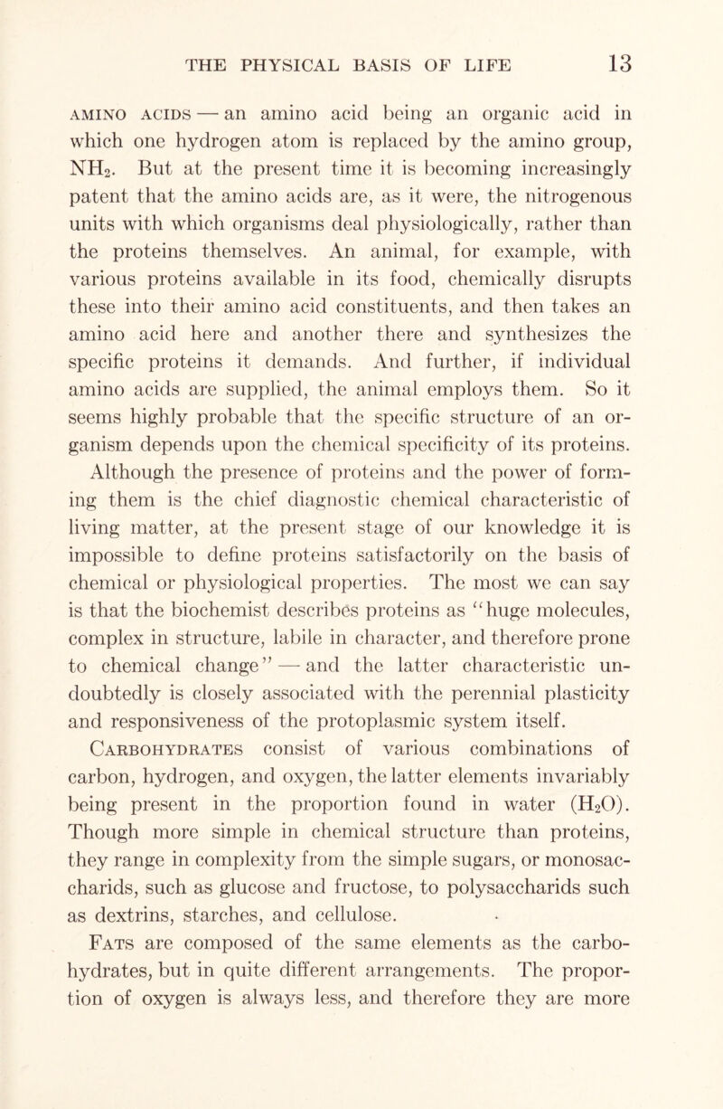 amino acids — an amino acid being an organic acid in which one hydrogen atom is replaced by the amino group, NH2. But at the present time it is becoming increasingly patent that the amino acids are, as it were, the nitrogenous units with which organisms deal physiologically, rather than the proteins themselves. An animal, for example, with various proteins available in its food, chemically disrupts these into their amino acid constituents, and then takes an amino acid here and another there and synthesizes the specific proteins it demands. And further, if individual amino acids are supplied, the animal employs them. So it seems highly probable that the specific structure of an or- ganism depends upon the chemical specificity of its proteins. Although the presence of proteins and the power of form- ing them is the chief diagnostic chemical characteristic of living matter, at the present stage of our knowledge it is impossible to define proteins satisfactorily on the basis of chemical or physiological properties. The most we can say is that the biochemist describes proteins as “huge molecules, complex in structure, labile in character, and therefore prone to chemical change” — and the latter characteristic un- doubtedly is closely associated with the perennial plasticity and responsiveness of the protoplasmic system itself. Carbohydrates consist of various combinations of carbon, hydrogen, and oxygen, the latter elements invariably being present in the proportion found in water (H20). Though more simple in chemical structure than proteins, they range in complexity from the simple sugars, or monosac- charids, such as glucose and fructose, to polysaccharids such as dextrins, starches, and cellulose. Fats are composed of the same elements as the carbo- hydrates, but in quite different arrangements. The propor- tion of oxygen is always less, and therefore they are more
