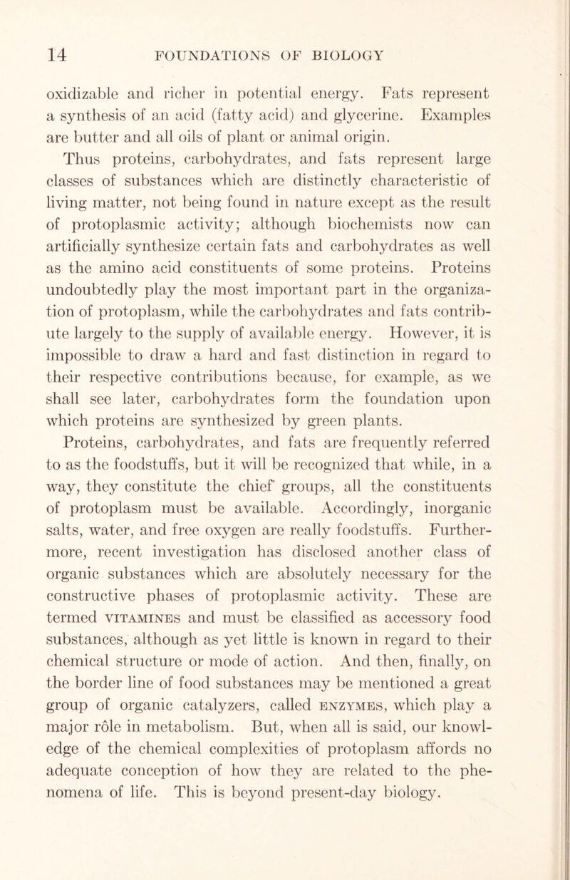 oxiclizable and richer in potential energy. Fats represent a synthesis of an acid (fatty acid) and glycerine. Examples are butter and all oils of plant or animal origin. Thus proteins, carbohydrates, and fats represent large classes of substances which are distinctly characteristic of living matter, not being found in nature except as the result of protoplasmic activity; although biochemists now can artificially synthesize certain fats and carbohydrates as well as the amino acid constituents of some proteins. Proteins undoubtedly play the most important part in the organiza- tion of protoplasm, while the carbohydrates and fats contrib- ute largely to the supply of available energy. However, it is impossible to draw a hard and fast distinction in regard to their respective contributions because, for example, as we shall see later, carbohydrates form the foundation upon which proteins are synthesized by green plants. Proteins, carbohydrates, and fats are frequently referred to as the foodstuffs, but it will be recognized that while, in a way, they constitute the chief groups, all the constituents of protoplasm must be available. Accordingly, inorganic salts, water, and free oxygen are really foodstuffs. Further- more, recent investigation has disclosed another class of organic substances which are absolutely necessary for the constructive phases of protoplasmic activity. These are termed vitamines and must be classified as accessory food substances, although as yet little is known in regard to their chemical structure or mode of action. And then, finally, on the border line of food substances may be mentioned a great group of organic catalyzers, called enzymes, which play a major role in metabolism. But, when all is said, our knowl- edge of the chemical complexities of protoplasm affords no adequate conception of how they are related to the phe- nomena of life. This is beyond present-day biology.