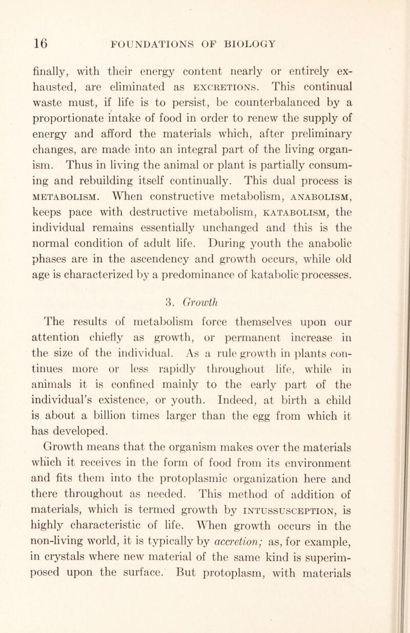 finally, with their energy content nearly or entirely ex- hausted, are eliminated as excretions. This continual waste must, if life is to persist, be counterbalanced by a proportionate intake of food in order to renew the supply of energy and afford the materials which, after preliminary changes, are made into an integral part of the living organ- ism. Thus in living the animal or plant is partially consum- ing and rebuilding itself continually. This dual process is metabolism. When constructive metabolism, anabolism, keeps pace with destructive metabolism, katabolism, the individual remains essentially unchanged and this is the normal condition of adult life. During youth the anabolic phases are in the ascendency and growth occurs, while old age is characterized by a predominance of katabolic processes. 3. Growth The results of metabolism force themselves upon our attention chiefly as growth, or permanent increase in the size of the individual. As a rule growth in plants con- tinues more or less rapidly throughout life, while in animals it is confined mainly to the early part of the individuals existence, or youth. Indeed, at birth a child is about a billion times larger than the egg from which it has developed. Growth means that the organism makes over the materials which it receives in the form of food from its environment and fits them into the protoplasmic organization here and there throughout as needed. This method of addition of materials, which is termed growth by intussusception, is highly characteristic of life. When growth occurs in the non-living world, it is typically by accretion; as, for example, in crystals where new material of the same kind is superim- posed upon the surface. But protoplasm, with materials