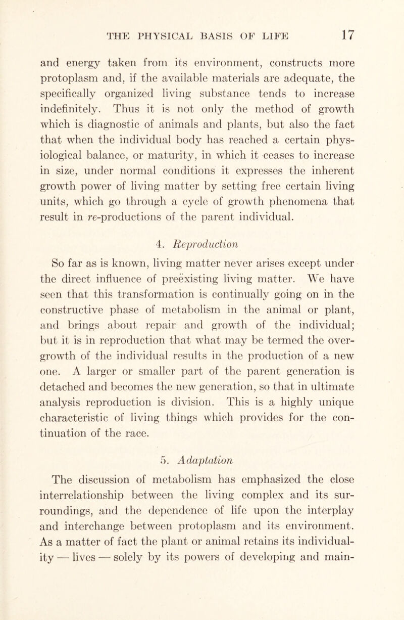 and energy taken from its environment, constructs more protoplasm and, if the available materials are adequate, the specifically organized living substance tends to increase indefinitely. Thus it is not only the method of growth which is diagnostic of animals and plants, but also the fact that when the individual body has reached a certain phys- iological balance, or maturity, in which it ceases to increase in size, under normal conditions it expresses the inherent growth power of living matter by setting free certain living units, which go through a cycle of growth phenomena that result in re-productions of the parent individual. 4. Reproduction So far as is known, living matter never arises except under the direct influence of preexisting living matter. We have seen that this transformation is continually going on in the constructive phase of metabolism in the animal or plant, and brings about repair and growth of the individual; but it is in reproduction that what may be termed the over- growth of the individual results in the production of a new one. A larger or smaller part of the parent generation is detached and becomes the new generation, so that in ultimate analysis reproduction is division. This is a highly unique characteristic of living things which provides for the con- tinuation of the race. 5. Adaptation The discussion of metabolism has emphasized the close interrelationship between the living complex and its sur- roundings, and the dependence of life upon the interplay and interchange between protoplasm and its environment. As a matter of fact the plant or animal retains its individual- ity — lives — solely by its powers of developing and main-