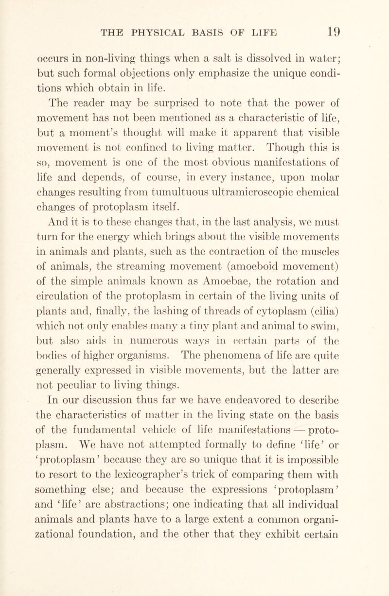 occurs in non-living things when a salt is dissolved in water; but such formal objections only emphasize the unique condi- tions which obtain in life. The reader may be surprised to note that the power of movement has not been mentioned as a characteristic of life, but a moment’s thought will make it apparent that visible movement is not confined to living matter. Though this is so, movement is one of the most obvious manifestations of life and depends, of course, in every instance, upon molar changes resulting from tumultuous ultramicroscopic chemical changes of protoplasm itself. And it is to these changes that, in the last analysis, we must turn for the energy which brings about the visible movements in animals and plants, such as the contraction of the muscles of animals, the streaming movement (amoeboid movement) of the simple animals known as Amoebae, the rotation and circulation of the protoplasm in certain of the living units of plants and, finally, the lashing of threads of cytoplasm (cilia) which not only enables many a tiny plant and animal to swim, but also aids in numerous ways in certain parts of the bodies of higher organisms. The phenomena of life are quite generally expressed in visible movements, but the latter are not peculiar to living things. In our discussion thus far we have endeavored to describe the characteristics of matter in the living state on the basis of the fundamental vehicle of life manifestations — proto- plasm. We have not attempted formally to define ‘life’ or ‘ protoplasm ’ because they are so unique that it is impossible to resort to the lexicographer’s trick of comparing them with something else; and because the expressions *protoplasm’ and ‘life’ are abstractions; one indicating that all individual animals and plants have to a large extent a common organi- zational foundation, and the other that they exhibit certain