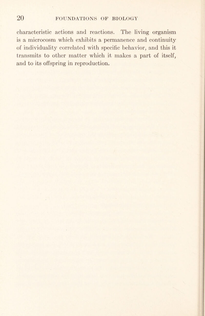 characteristic actions and reactions. The living organism is a microcosm which exhibits a permanence and continuity of individuality correlated with specific behavior, and this it transmits to other matter which it makes a part of itself, and to its offspring in reproduction.