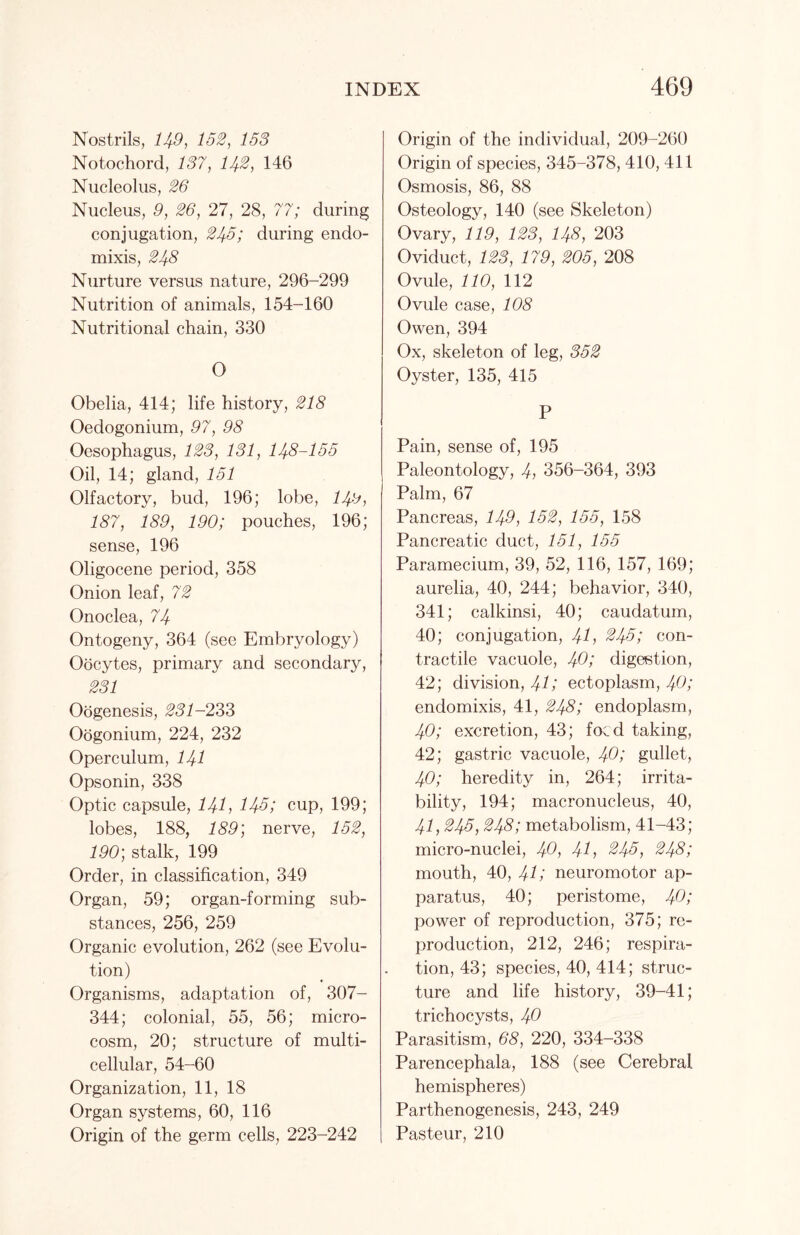 Nostrils, 149, 152, 153 Notochord, 137, 14-2, 146 Nucleolus, 26 Nucleus, 9, 26, 27, 28, 77; during conjugation, 245; during endo- mixis, 248 Nurture versus nature, 296-299 Nutrition of animals, 154-160 Nutritional chain, 330 O Obelia, 414; life history, 218 Oedogonium, 97, 98 Oesophagus, 123, 131, 148-155 Oil, 14; gland, 151 Olfactory, bud, 196; lobe, 149, 187, 189, 190; pouches, 196; sense, 196 Oligocene period, 358 Onion leaf, 72 Onoclea, 74 Ontogeny, 364 (see Embryology) Oocytes, primary and secondary, 231 Oogenesis, 231-233 Oogonium, 224, 232 Operculum, 141 Opsonin, 338 Optic capsule, 141, 145; cup, 199; lobes, 188, 189; nerve, 152, 190; stalk, 199 Order, in classification, 349 Organ, 59; organ-forming sub- stances, 256, 259 Organic evolution, 262 (see Evolu- tion) Organisms, adaptation of, 307- 344; colonial, 55, 56; micro- cosm, 20; structure of multi- cellular, 54-60 Organization, 11, 18 Organ systems, 60, 116 Origin of the germ cells, 223-242 Origin of the individual, 209-260 Origin of species, 345-378, 410, 411 Osmosis, 86, 88 Osteology, 140 (see Skeleton) Ovary, 119, 123, 148, 203 Oviduct, 123, 179, 205, 208 Ovule, 110, 112 Ovule case, 108 Owen, 394 Ox, skeleton of leg, 352 Oyster, 135, 415 P Pain, sense of, 195 Paleontology, 4, 356-364, 393 Palm, 67 Pancreas, 149, 152, 155, 158 Pancreatic duct, 151, 155 Paramecium, 39, 52, 116, 157, 169; aurelia, 40, 244; behavior, 340, 341; calkinsi, 40; caudatum, 40; conjugation, 41, 245; con- tractile vacuole, 40; digestion, 42; division, 4U ectoplasm, 40; endomixis, 41, 248; endoplasm, 40; excretion, 43; focd taking, 42; gastric vacuole, 40; gullet, 40; heredity in, 264; irrita- bility, 194; macronucleus, 40, 41,245, 248; metabolism, 41-43; micro-nuclei, 40, 41, 245, 248; mouth, 40, 41 / neuromotor ap- paratus, 40; peristome, 40; power of reproduction, 375; re- production, 212, 246; respira- tion, 43; species, 40, 414; struc- ture and life history, 39-41; trichocysts, 40 Parasitism, 68, 220, 334-338 Parencephala, 188 (see Cerebral hemispheres) Parthenogenesis, 243, 249 Pasteur, 210