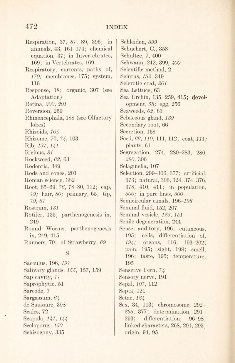 Respiration, 37, 87, 89, 396; in animals, 43, 161-174; chemical equation, 37; in Invertebrates, 169; in Vertebrates, 169 Respiratory, currents, paths of, 170; membranes, 175; system, 116 Response, 18; organic, 307 (see Adaptation) Retina, 200, 201 Reversion, 269 Rhinencephala, 188 (see Olfactory lobes) Rhizoids, 104 Rhizome, 70, 74, 103 Rib, 137, 141 Ricinus, 81 Rockweed, 62, 63 Rodentia, 349 Rods and cones, 201 Roman science, 382 Root, 65-69, 76, 78-80, 112; cap, 79; hair, 80; primary, 65; tip, 79, 87 Rostrum, 131 Rotifer, 135; parthenogenesis in, 249 Round Worms, parthenogenesis in, 249, 415 Runners, 70; of Strawberry, 69 S Sacculus, 196, 197 Salivary glands, 155, 157, 159 Sap cavity, 77 Saprophytic, 51 Sarcode, 7 Sargassum, 64 de Saussure, 398 Scales, 72 Scapula, 141, 144 Sceloporus, 150 Schizogony, 335 Schleiden, 399 Schuchert, C., 358 Schultze, 7, 400 Schwann, 242, 399, 400 Scientific method, 2 Sciurus, 152, 349 Sclerotic coat, 201 Sea Lettuce, 63 Sea Urchin, 135, 259, 415; devel- opment, 58; egg, 256 Seaweeds, 62, 63 Sebaceous gland, 139 Secondary root, 66 Secretion, 158 Seed, 66, 110, 111, 112; coat, 111; plants, 61 Segregation, 274, 280-283, 286, 290, 306 Selaginella, 107 Selection, 299-306, 377; artificial, 373; natural, 306, 324, 374, 376, 378, 410, 411; in population, 300; in pure lines, 300 Semicircular canals, 196-198 Seminal fluid, 152, 207 Seminal vesicle, 123, 151 Senile degeneration, 244 Sense, auditory, 196; cutaneous, 195; cells, differentiation of, 194; organs, 116, 193-202; pain, 195; sight, 198; smell, 196; taste, 195; temperature, 195 Sensitive Fern, 74 Sensory nerve, 191 Sepal, 107, 112 Septa, 121 Setae, 124 Sex, 34, 113; chromosome, 292- 295, 377; determination, 291- 293; differentiation, 96-98; linked characters, 268, 291, 293; origin, 94, 95