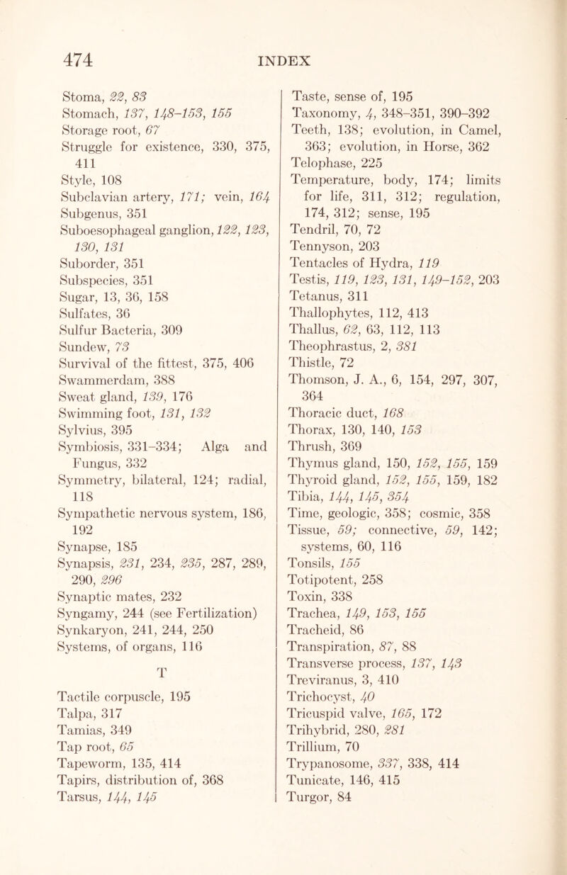 Stoma, 22, 83 Stomach, 137, 148-133, 155 Storage root, 67 Struggle for existence, 330, 375, 411 Style, 108 Subclavian artery, 171; vein, 164 Subgenus, 351 Suboesophageal ganglion, 122, 123, 130, 131 Suborder, 351 Subspecies, 351 Sugar, 13, 36, 158 Sulfates, 36 Sulfur Bacteria, 309 Sundew, 73 Survival of the fittest, 375, 406 Swammerdam, 388 Sweat gland, 139, 176 Swimming foot, 131, 132 Sylvius, 395 Symbiosis, 331-334; Alga and Fungus, 332 Symmetry, bilateral, 124; radial, 118 Sympathetic nervous system, 186, 192 Synapse, 185 Synapsis, 231, 234, 235, 287, 289, 290, 296 Synaptic mates, 232 Syngamy, 244 (see Fertilization) Synkaryon, 241, 244, 250 Systems, of organs, 116 T Tactile corpuscle, 195 Talpa, 317 Tamias, 349 Tap root, 65 Tapeworm, 135, 414 Tapirs, distribution of, 368 Tarsus, 144, 145 Taste, sense of, 195 Taxonomy, 4, 348-351, 390-392 Teeth, 138; evolution, in Camel, 363; evolution, in Horse, 362 Telophase, 225 Temperature, body, 174; limits for life, 311, 312; regulation, 174, 312; sense, 195 Tendril, 70, 72 Tennyson, 203 Tentacles of Hydra, 119 Testis, 119, 123, 131, 149-152, 203 Tetanus, 311 Thallophytes, 112, 413 Thallus, 62, 63, 112, 113 Theophrastus, 2, 381 Thistle, 72 Thomson, J. A., 6, 154, 297, 307, 364 Thoracic duct, 168 Thorax, 130, 140, 153 Thrush, 369 Thymus gland, 150, 152, 155, 159 Thyroid gland, 152, 155, 159, 182 Tibia, 144, 145, 354 Time, geologic, 358; cosmic, 358 Tissue, 59; connective, 59, 142; systems, 60, 116 Tonsils, 155 Totipotent, 258 Toxin, 338 Trachea, 149, 153, 155 Tracheid, 86 Transpiration, 87, 88 Transverse process, 137, 143 Treviranus, 3, 410 Trichocyst, 40 Tricuspid valve, 165, 172 Trihybrid, 280, 281 Trillium, 70 Trypanosome, 337, 338, 414 Tunicate, 146, 415 Turgor, 84