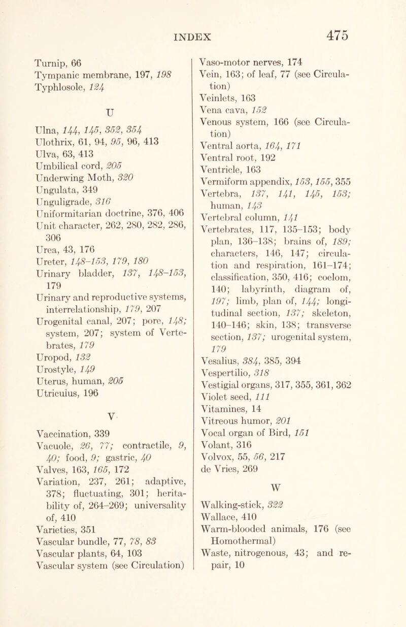Turnip, 66 Tympanic membrane, 197, 198 Typhlosole, 124 U Ulna, 144, H3, 852, 354 Ulothrix, 61, 94, 95, 96, 413 Ulva, 63, 413 Umbilical cord, 205 Underwing Moth, 320 Ungulata, 349 Unguligrade, 316 Uniformitarian doctrine, 376, 406 Unit character, 262, 2S0, 282, 286, 306 Urea, 43, 176 Ureter, 148-153, 179, 180 Urinary bladder, 137, 148-153, 179 Urinary and reproductive systems, interrelationship, 179, 207 Urogenital canal, 207; pore, 148; system, 207; system of Verte- brates, 179 Uropod, 132 Urostyle, 149 Uterus, human, 205 Utricuius, 196 V Vaccination, 339 Vacuole, 26, 77; contractile, 9, 40; food, 9; gastric, 40 Valves, 163, 165, 172 Variation, 237, 261; adaptive, 378; fluctuating, 301; herita- bility of, 264-269; universality of, 410 Varieties, 351 Vascular bundle, 77, 78, 88 Vascular plants, 64, 103 Vascular system (see Circulation) Vaso-motor nerves, 174 Vein, 163; of leaf, 77 (see Circula- tion) Veinlets, 163 Vena cava, 152 Venous system, 166 (see Circula- tion) Ventral aorta, 164, 171 Ventral root, 192 Ventricle, 163 Vermiform appendix, 158,155, 355 Vertebra, 137, 141, 143, 153; human, 143 Vertebral column, 141 Vertebrates, 117, 135-153; body plan, 136-138; brains of, 189; characters, 146, 147; circula- tion and respiration, 161-174; classification, 350, 416; coelom, 140; labyrinth, diagram of, 197; limb, plan of, 144; longi- tudinal section, 137; skeleton, 140-146; skin, 138; transverse section, 137; urogenital system, 179 Vesalius, 384, 385, 394 Vespertilio, 318 Vestigial organs, 317, 355, 361, 362 Violet seed, 111 Vitamines, 14 Vitreous humor, 201 Vocal organ of Bird, 151 Volant, 316 Volvox, 55, 56, 217 de Vries, 269 W Walking-stick, 322 Wallace, 410 Warm-blooded animals, 176 (see Homothermal) Waste, nitrogenous, 43; and re- pair, 10
