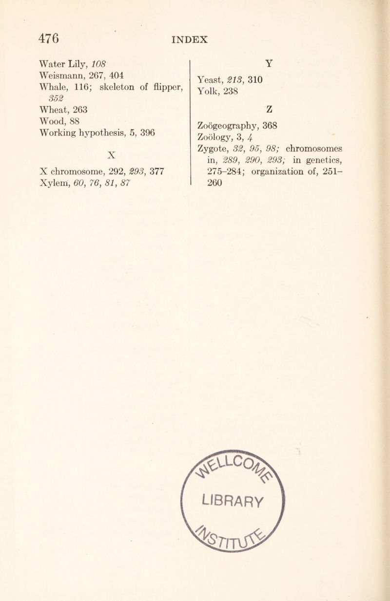 Water Lily, 108 Weismann, 267, 404 Whale, 116; skeleton of flipper, 352 Wheat, 263 Wood, 88 Working hypothesis, 5, 396 X X chromosome, 292, 293, 377 Xylem, 60, 76, 81, 87 Y Yeast, 213, 310 Yolk, 238 Z Zoogeography, 368 Zoology, 3, 4 Zygote, 32, 95, 98; chromosomes in, 289, 290, 293; in genetics, 275-284; organization of, 251- 260