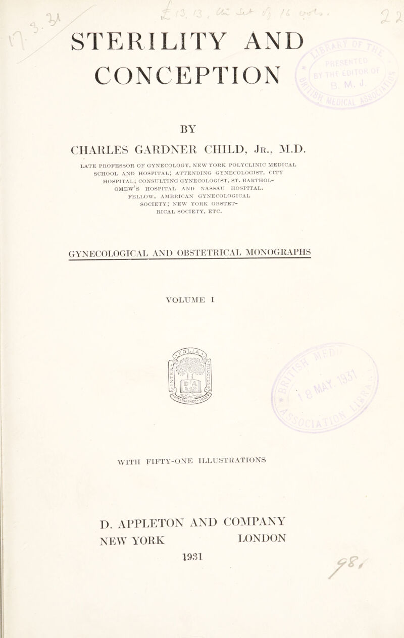 CONCEPTION BY CHARLES GARDNER CHILD, Jr., M.D. LATE PROFESSOR OF GYNECOLOGY, NEW YORK POLYCLINIC MEDICAL SCHOOL AND HOSPITAL; ATTENDING GYNECOLOGIST, CITY hospital; consulting gynecologist, st. Barthol¬ omew’s HOSPITAL AND NASSAU HOSPITAL. FELLOW, AMERICAN GYNECOLOGICAL SOCIETY; NEW YORK OBSTET¬ RICAL SOCIETY, ETC. GYNECOLOGICAL AND OBSTETRICAL MONOGRAPHS VOLUME I WITH FIFTY-ONE ILLUSTRATIONS D. APPLETON AND COMPANY NEW YORK LONDON