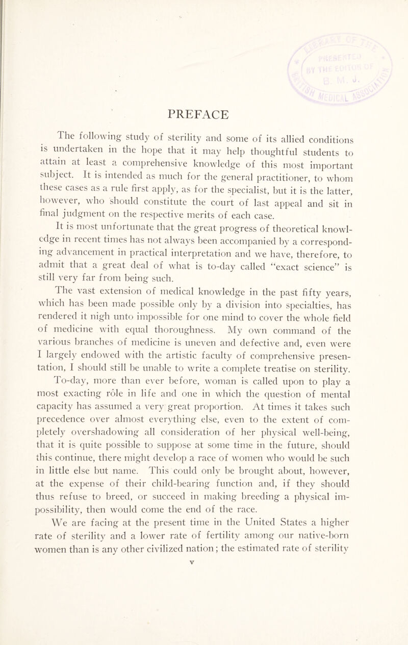 PREFACE Ihe following study of sterility and some of its allied conditions is undertaken in the hope that it may help thoughtful students to attain at least a comprehensive knowledge of this most important subject. It is intended as much for the general practitioner, to whom these cases as a lule first apply, as for the specialist, but it is the latter, however, who should constitute the court of last appeal and sit in final judgment on the respective merits of each case. It is most unfortunate that the great progress of theoretical knowl¬ edge in 1 ecent times has not always been accompanied by a correspond¬ ing advancement in practical interpretation and we have, therefore, to admit that a great deal of what is to-day called “exact science” is still very far from being such. The vast extension of medical knowledge in the past fifty years, which has been made possible only by a division into specialties, has rendered it nigh unto impossible for one mind to cover the whole field of medicine with equal thoroughness. My own command of the various branches of medicine is uneven and defective and, even were I largely endowed with the artistic faculty of comprehensive presen¬ tation, I should still be unable to write a complete treatise on sterility. To-day, more than ever before, woman is called upon to play a most exacting role in life and one in which the question of mental capacity has assumed a very great proportion. At times it takes such precedence over almost everything else, even to the extent of com¬ pletely overshadowing all consideration of her physical well-being, that it is quite possible to suppose at some time in the future, should this continue, there might develop a race of women who would he such in little else but name. This could only be brought about, however, at the expense of their child-bearing function and, if they should thus refuse to breed, or succeed in making breeding a physical im¬ possibility, then would come the end of the race. We are facing at the present time in the United States a higher rate of sterility and a lower rate of fertility among our native-born women than is any other civilized nation; the estimated rate of sterility