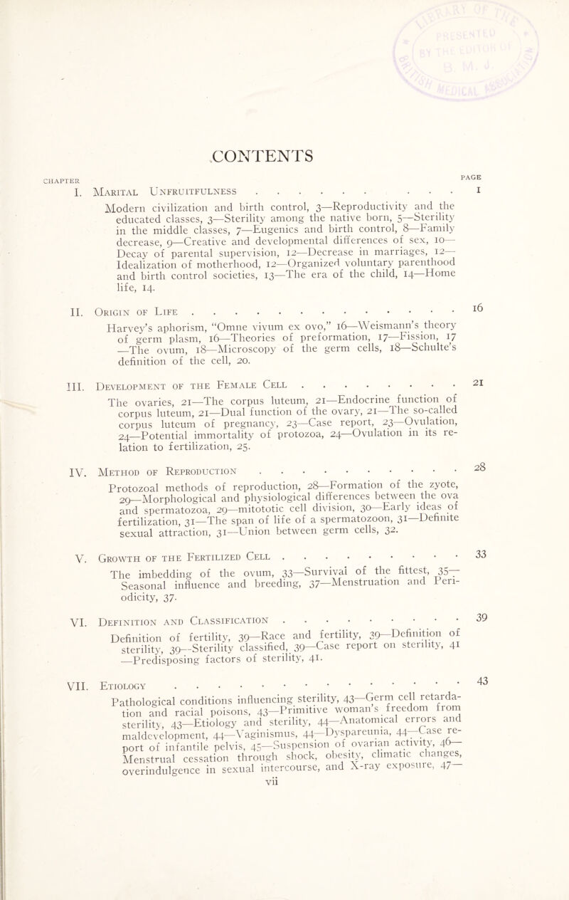 CHAPTER I. II. III. IV. V. VI. VII. CONTENTS PAGE Marital Unfruitfulness. ... i Modern civilization and birth control, 3—Reproductivity and the educated classes, 3—Sterility among the native born, 5—Sterility in the middle classes, 7—Eugenics and birth control, 8—Family decrease, 9—Creative and developmental differences of sex, 10— Decay of parental supervision, 12—Decrease in marriages, 12- Idealization of motherhood, 12—Organized voluntary parenthood and birth control societies, 13—The era of the child, 14—Home life, 14. Origin of Life.^ Harvey’s aphorism, “Omne vivum ex ovo,” 16—Weismann s theory of germ plasm, 16—Theories of preformation, 17—Fission, 17 —The ovum, 18—Microscopy of the germ cells, 18—Schulte’s definition of the cell, 20. Development of the Female Cell.21 The ovaries, 21—The corpus luteum, 21—Endocrine function of corpus luteum, 21—Dual function of the ovary, 21 The so-called corpus luteum of pregnancy, 23—Case report, 23—Ovulation, 24—Potential immortality of protozoa, 24 Ovulation in its re¬ lation to fertilization, 25. Method of Reproduction. Protozoal methods of reproduction, 28—Formation of the zyote, 29—Morphological and physiological differences between the ova and spermatozoa, 29—mitototic cell division, 30—Early ideas of fertilization, 31—The span of life of a spermatozoon, 31 Definite sexual attraction, 31—Union between germ cells, 32. Growth of the Fertilized Cell. The imbedding of the ovum, 33—Survival of the fittest, 35— Seasonal influence and breeding, 37—Menstruation and Peri¬ odicity, 37. )efinition and Classification. Definition of fertility, 39—Race and fertility, 39—Definition 01 sterility, 39—Sterility classified, 39—Case repoit on stenhty, 41 —Predisposing factors of sterility, 41. 39 Etiology . . Pathological conditions influencing sterility, 43—Germ cell retarda¬ tion and racial poisons, 43-Primitive woman s freedom from sterility, 43—Etiology and sterility, 44—Anatomical enois and maldcvelopment, 44—Vaginismus, 44—Dyspareuma, 44—Gase re¬ port of infantile pelvis, 45—Suspension of ovarian activity, 4b— Menstrual cessation through shock, obesity, climatic changes, overindulgence in sexual intercourse, and X-iay exposure, 47 43