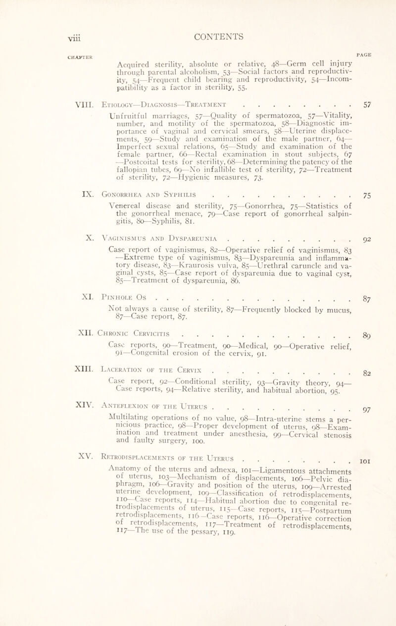 CHASTER VIII. IX. X. XI. XII. XIII. XIV. XV. Acquired sterility, absolute or relative, 48—Germ cell injury through parental alcoholism, 53—Social factors and reproductiv¬ ity, 54—Frequent child bearing and reproductivity, 54—Incom¬ patibility as a factor in sterility, 55. Etiology—Diagnosis—Treatment. Unfruitful marriages, 57—Quality of spermatozoa, 57—Vitality, number, and motility of the spermatozoa, 58—Diagnostic im¬ portance of vaginal and cervical smears, 58—Uterine displace¬ ments, 59—Study and examination of the male partner, 64— Imperfect sexual relations, 65—Study and examination of the female partner, 66—Rectal examination in stout subjects, 67 ■—Postcoital tests for sterility, 68—Determining the patency of the fallopian tubes, 69—No infallible test of sterility, 72—Treatment of sterility, 72—Hygienic measures, 73. Gonorrhea and Syphilis. Venereal disease and sterility, 75—Gonorrhea, 75—Statistics of the gonorrheal menace, 79—Case report of gonorrheal salpin¬ gitis, 80—Syphilis, 81. Vaginismus and Dyspareunia. Case report of vaginismus, 82—Operative relief of vaginismus, 83 —Extreme type of vaginismus, 83—Dyspareunia and inflamma¬ tory disease, 83—Kraurosis vulva, 85—Urethral caruncle and va¬ ginal^ cysts, 85—Case report of dyspareunia due to vaginal cyst, 85—Treatment of dyspareunia, 86. Pinhole Os. Not always a cause of sterility, 87—Frequently blocked by mucus, 87—Case report, 87. Chronic Cervicitis .... ••••••• Case reports, 90—treatment, 90—Medical, go—Operative relief, 91—Congenital erosion of the cervix, 91. Laceration of the Cervix •••••••• Case report, 92—Conditional sterility, 93—Gravity theory, 94— Case reports, 94—Relative sterility, and habitual abortion, ’95. Anteflexion of the Uterus. Multilating operations of no value, 98—Intra-uterine stems a per¬ nicious practice, 98—Proper development of uterus, 98—Exam¬ ination and treatment under anesthesia, 99—Cervical stenosis and faulty surgery, 100. Rf.trodisplacements of the Uterus Anatomy of the uterus and adnexa, 101— Ligamentous attachmen ot uterus, 103—Mechanism of displacements, 106—Pelvic di; phragm, 106— Gravity and position of the uterus, 109—Arreste uterine development, 109—Classification of retrodisplacement no^-Case reports, 114—Habitual abortion due to congenital r< trodisplacements of uterus, 115—Case reports, 115—Postpartui retrodisplacements, 116—Case reports, 116—Operative correctio ot retrodisplacements, 117—'Treatment of retrodisplacement 1J7 the use of the pessary, 119. PAGE 57 75 92 87 89 82 97 101