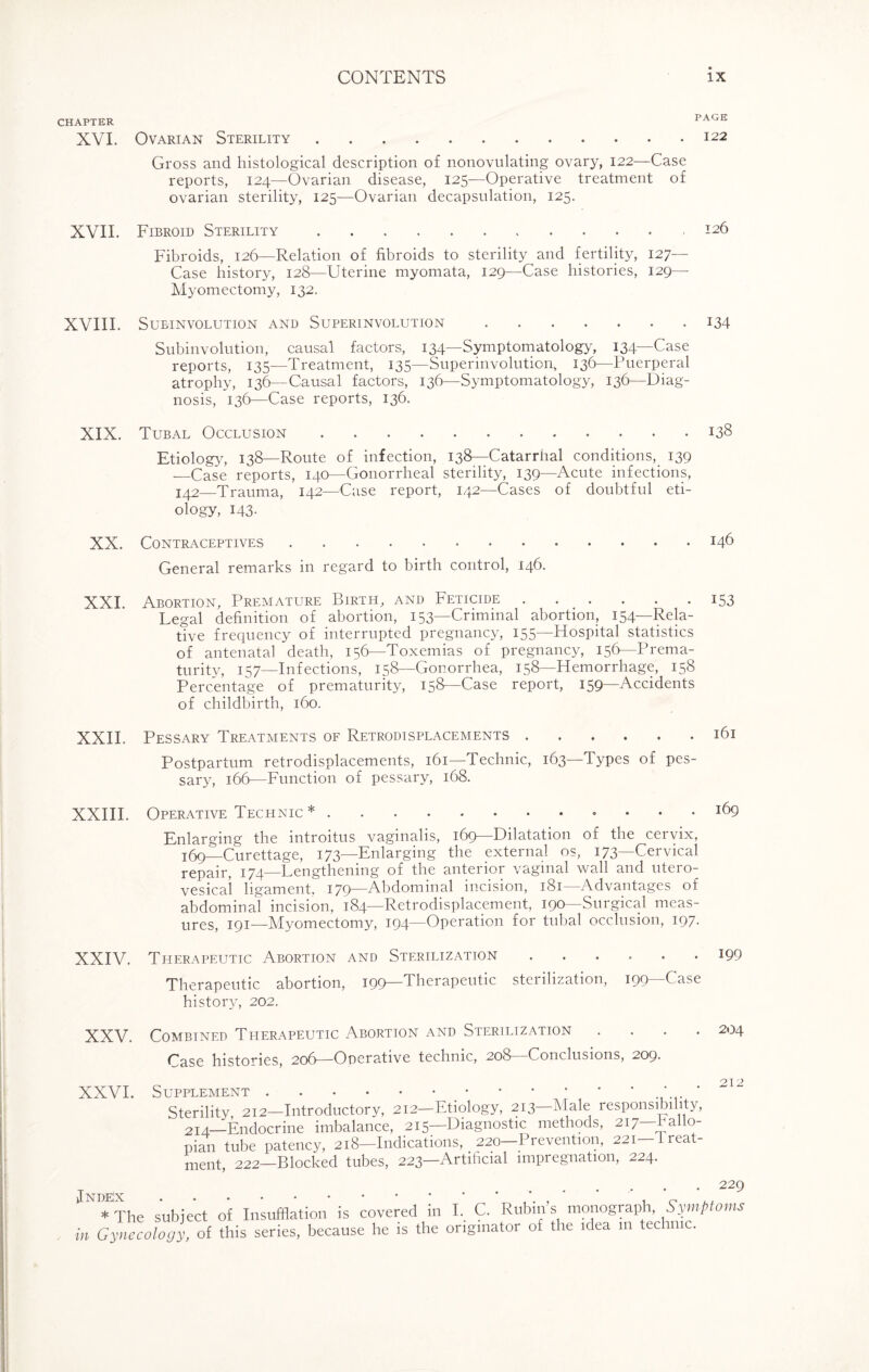 CHAPTER 1 XVI. Ovarian Sterility.122 Gross and histological description of nonovulating ovary, 122—Case reports, 124—Ovarian disease, 125—Operative treatment of ovarian sterility, 125—Ovarian decapsulation, 125. XVIL Fibroid Sterility.126 Fibroids, 126—Relation of fibroids to sterility and fertility, 127— Case history, 128—Uterine myomata, 129—Case histories, 129— Myomectomy, 132. XVIII. Subinvolution and Superinvolution.134 Subinvolution, causal factors, 134—Symptomatology, 134—Case reports, 135—Treatment, 135—Superinvolution, 136—Puerperal atrophy, 136—Causal factors, 136—Symptomatology, 136—Diag¬ nosis, 136—Case reports, 136. XIX. Tubal Occlusion.138 Etiology, 138—Route of infection, 138—Catarrhal conditions, 139 —Case reports, 140—Gonorrheal sterility, 139—Acute infections, 142—Trauma, 142—Case report, 142—Cases of doubtful eti¬ ology, 143. XX. Contraceptives.146 General remarks in regard to birth control, 146. XXI. Abortion, Premature Birth, and Feticide.153 Legal definition of abortion, 153—Criminal abortion, 154—Rela¬ tive frequency of interrupted pregnancy, 155—Flospital statistics of antenatal death, 156—Toxemias of pregnancy, 156—Prema¬ turity, 157—Infections, 158—Gonorrhea, 158—Hemorrhage, 158 Percentage of prematurity, 158—Case report, 159—Accidents of childbirth, 160. XXII. Pessary Treatments of Retrodisplacements.161 Postpartum retrodisplacements, 161—'Technic, 163—Types of pes¬ sary, 166—Function of pessary, 168. XXIII. Operative Technic*.l(D Enlarging the introitus vaginalis, 169—Dilatation of the cervix, 1:69—Curettage, 173—Enlarging the external os, 173—Cervical repair, 174—Lengthening of the anterior vaginal wall and utero- vesical ligament. 179—Abdominal incision, 181—Advantages of abdominal incision, 184—Retrodisplacement, 190—Surgical meas¬ ures, 191—Myomectomy, 194—Operation for tubal occlusion, 197. XXIV. Therapeutic Abortion and Sterilization ...... 199 Therapeutic abortion, 199—Therapeutic steiilization, 199 Case history, 202. XXV. Combined Therapeutic Abortion and Sterilization .... 204 Case histories, 206—Operative technic, 208—Conclusions, 209. XXVI. Supplement.* Sterility 212—Introductory, 212—Etiology, 213—Male responsibility, 21 a—Endocrine imbalance, 215—Diagnostic methods, 217—fallo¬ pian tube patency, 218—Indications, _ 220—Prevention, 221—'Treat¬ ment, 222—Blocked tubes, 223—Artihcial impregnation, 224. ... * The subject of Insufflation is covered in I. . , , • in Gynecology, of this series, because he is the originator of the idea 111 technic. • 229 C. Rubin’s monograph, Symptoms