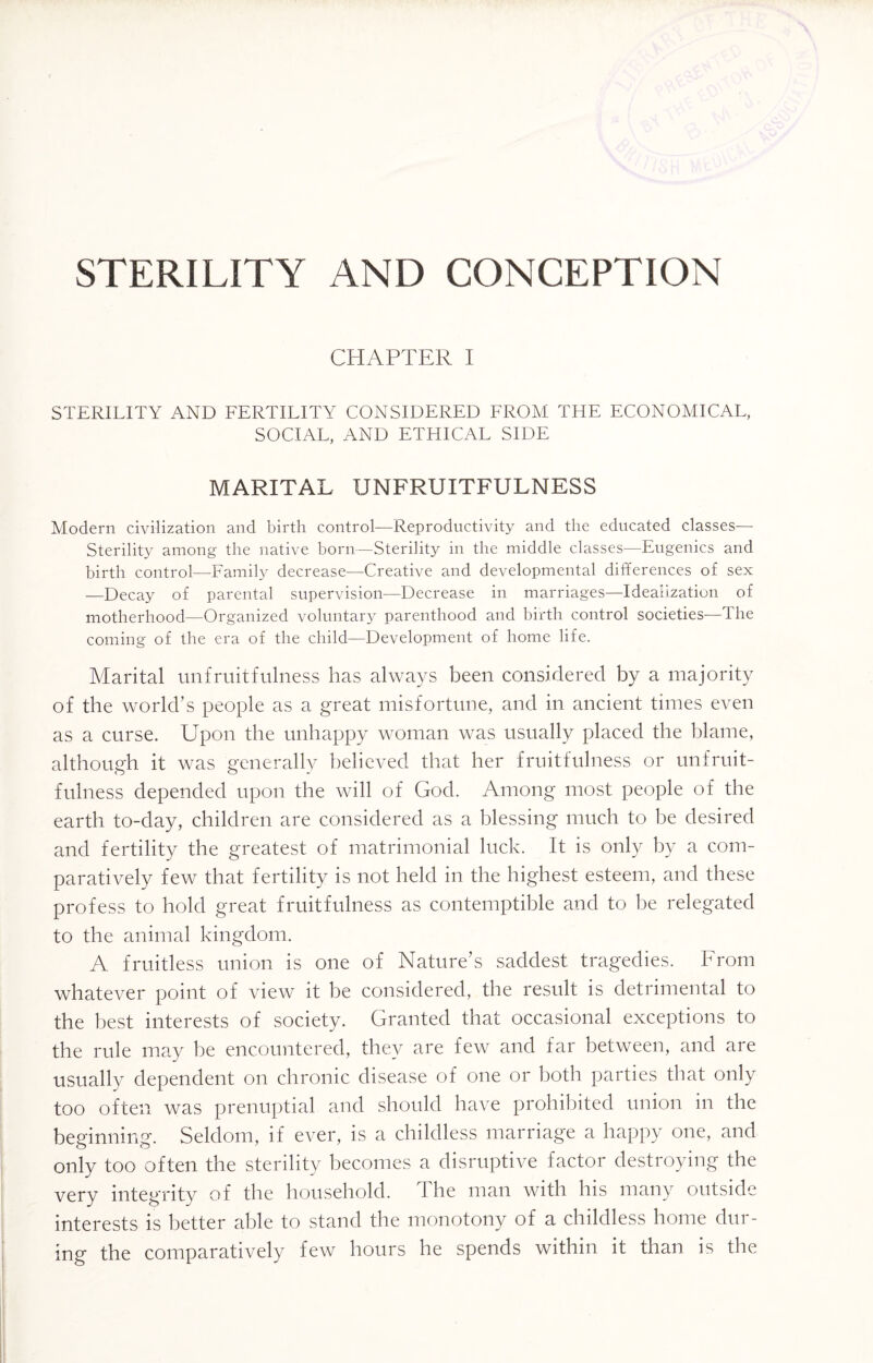 STERILITY AND CONCEPTION CHAPTER I STERILITY AND FERTILITY CONSIDERED FROM THE ECONOMICAL, SOCIAL, AND ETHICAL SIDE MARITAL UNFRUITFULNESS Modern civilization and birth control—Reprodnctivity and the educated classes— Sterility among the native born—Sterility in the middle classes—Eugenics and birth control—Family decrease—Creative and developmental differences of sex —Decay of parental supervision—Decrease in marriages—Idealization of motherhood—Organized voluntary parenthood and birth control societies—The coming of the era of the child—Development of home life. Marital unfruitfulness has always been considered by a majority of the world’s people as a great misfortune, and in ancient times even as a curse. Upon the unhappy woman was usually placed the blame, although it was generally believed that her fruitfulness or unfruit¬ fulness depended upon the will of God. Among most people of the earth to-day, children are considered as a blessing much to be desired and fertility the greatest of matrimonial luck. It is only by a com¬ paratively few that fertility is not held in the highest esteem, and these profess to hold great fruitfulness as contemptible and to be relegated to the animal kingdom. A fruitless union is one of Nature’s saddest tragedies. From whatever point of view it be considered, the result is detrimental to the best interests of society. Granted that occasional exceptions to the rule may be encountered, they are few and far between, and are usually dependent on chronic disease of one or both parties that only too often was prenuptial and should have prohibited union in the beginning. Seldom, if ever, is a childless marriage a happy one, and only too often the sterility becomes a disruptive factor destroying the very integrity of the household. The man with his many outside interests is better able to stand the monotony of a childless home dur¬ ing the comparatively few hours he spends within it than is the