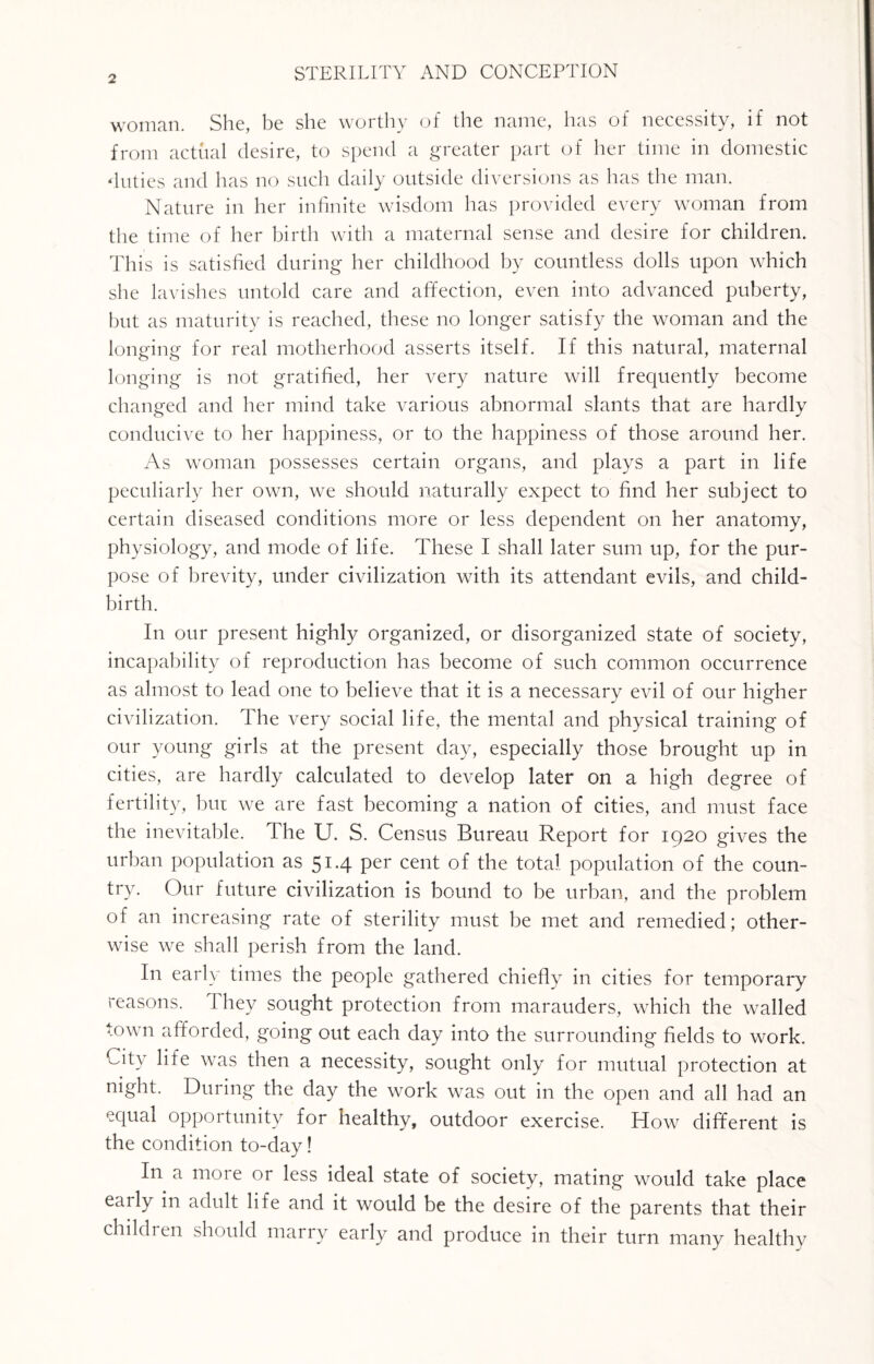 woman. She, be she worthy of the name, has of necessity, if not from actual desire, to spend a greater part of her time in domestic duties and has no such daily outside diversions as has the man. Nature in her infinite wisdom has provided every woman from the time of her birth with a maternal sense and desire for children. This is satisfied during her childhood by countless dolls upon which she lavishes untold care and affection, even into advanced puberty, but as maturity is reached, these no longer satisfy the woman and the longing for real motherhood asserts itself. If this natural, maternal longing is not gratified, her very nature will frequently become changed and her mind take various abnormal slants that are hardly conducive to her happiness, or to the happiness of those around her. As woman possesses certain organs, and plays a part in life peculiarly her own, we should naturally expect to find her subject to certain diseased conditions more or less dependent on her anatomy, physiology, and mode of life. These I shall later sum up, for the pur¬ pose of brevity, under civilization with its attendant evils, and child¬ birth. In our present highly organized, or disorganized state of society, incapability of reproduction has become of such common occurrence as almost to lead one to belieAre that it is a necessary evil of our higher civilization. The very social life, the mental and physical training of our young girls at the present day, especially those brought up in cities, are hardly calculated to develop later on a high degree of fertility, but we are fast becoming a nation of cities, and must face the inevitable. The U. S. Census Bureau Report for 1920 gives the urban population as 51.4 per cent of the total population of the coun¬ try. Our future civilization is bound to be urban, and the problem of an increasing rate of sterility must be met and remedied; other¬ wise we shall perish from the land. In early times the people gathered chiefly in cities for temporary reasons. I hey sought protection from marauders, which the walled town afforded, going out each day into the surrounding fields to work. City life was then a necessity, sought only for mutual protection at night. During the day the work was out in the open and all had an equal opportunity for healthy, outdoor exercise. How different is the condition to-day! In a more or less ideal state of society, mating would take place early in adult life and it would be the desire of the parents that their children should marry early and produce in their turn many healthy