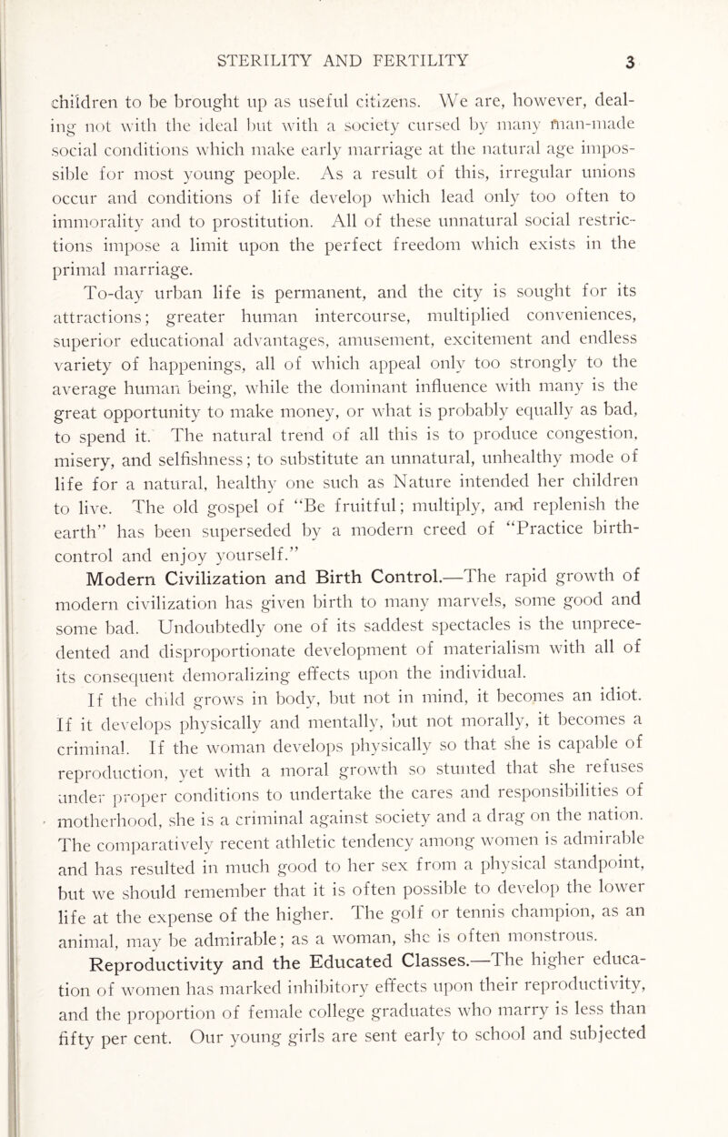 children to be brought up as useful citizens. We are, however, deal¬ ing not with the ideal but with a society cursed by many man-made social conditions which make early marriage at the natural age impos¬ sible for most young people. As a result of this, irregular unions occur and conditions of life develop which lead only too often to immorality and to prostitution. All of these unnatural social restric¬ tions impose a limit upon the perfect freedom which exists in the primal marriage. To-day urban life is permanent, and the city is sought for its attractions; greater human intercourse, multiplied conveniences, superior educational advantages, amusement, excitement and endless variety of happenings, all of which appeal only too strongly to the average human being, while the dominant influence with many is the great opportunity to make money, or what is probably equally as bad, to spend it. The natural trend of all this is to produce congestion, misery, and selfishness; to substitute an unnatural, unhealthy mode of life for a natural, healthy one such as Nature intended her children to live. The old gospel of “Be fruitful; multiply, and replenish the earth” has been superseded by a modern creed of “Practice birth- control and enjoy yourself.” Modern Civilization and Birth Control.—The rapid growth of modern civilization has given birth to many marvels, some good and some bad. Undoubtedly one of its saddest spectacles is the unprece¬ dented and disproportionate development of materialism with all of its consequent demoralizing effects upon the individual. If the child grows in body, but not in mind, it becomes an idiot. If it develops physically and mentally, but not morally, it becomes a criminal. If the woman develops physically so that she is capable of reproduction, yet with a moral growth so stunted that she refuses under proper conditions to undertake the cares and responsibilities of . motherhood, she is a criminal against society and a drag on the nation. The comparatively recent athletic tendency among women is admirable and has resulted m much good to her sex from a physical standpoint, but we should remember that it is often possible to develop the lower life at the expense of the higher. I he golf 01 tennis champion, as an animal, may be admirable; as a woman, she is often monstious. Reproductivity and the Educated Classes. I he higher educa¬ tion of women has marked inhibitory effects upon their reproductivity, and the proportion of female college graduates who marry is less than fifty per cent. Our young girls are sent early to school and subjected