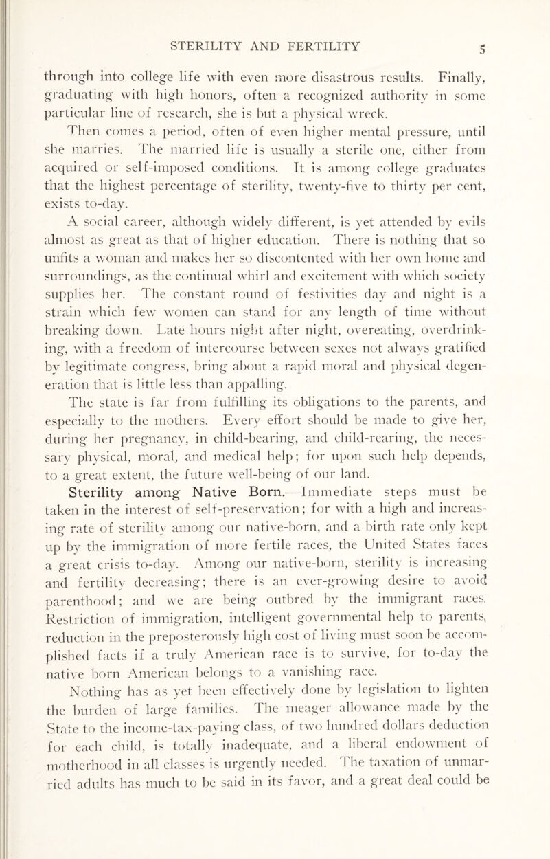 through into college life with even more disastrous results. Finally, graduating with high honors, often a recognized authority in some particular line of research, she is but a physical wreck. Then comes a period, often of even higher mental pressure, until she marries. The married life is usually a sterile one, either from acquired or self-imposed conditions. It is among college graduates that the highest percentage of sterility, twenty-five to thirty per cent, exists to-day. A social career, although widely different, is yet attended by evils almost as great as that of higher education. There is nothing that so unfits a woman and makes her so discontented with her own home and surroundings, as the continual whirl and excitement with which society supplies her. The constant round of festivities day and night is a strain which few women can stand for any length of time without breaking down. Late hours night after night, overeating, overdrink¬ ing, with a freedom of intercourse between sexes not always gratified by legitimate congress, bring about a rapid moral and physical degen¬ eration that is little less than appalling. The state is far from fulfilling its obligations to the parents, and especially to the mothers. Every effort should be made to give her, during her pregnancy, in child-bearing, and child-rearing, the neces¬ sary physical, moral, and medical help; for upon such help depends, to a great extent, the future well-being of our land. Sterility among Native Born.—Immediate steps must be taken in the interest of self-preservation; for with a high and increas¬ ing rate of sterility among our native-born, and a birth rate only kept up by the immigration of more fertile races, the United States faces a great crisis to-day. Among our native-born, sterility is increasing and fertility decreasing; there is an ever-growing desire to avoid parenthood; and we are being outbred by the immigrant races, Restriction of immigration, intelligent governmental help to parents, reduction in the preposterously high cost of living must soon be accorm piished facts if a truly American race is to survive, for to-day the native born American belongs to a vanishing race. Nothing has as yet been effectively done by legislation to lighten the burden of large families. The meager allowance made by the State to the income-tax-paying class, of two hundred dollars deduction for each child, is totally inadequate, and a liberal endowment of motherhood in all classes is urgently needed. The taxation of unmar¬ ried adults has much to he said in its favor, and a great deal could be