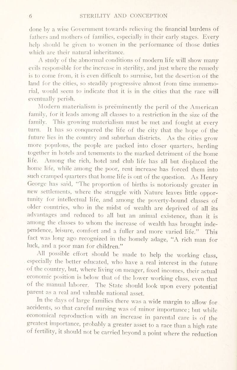 done by a wise Government towards relieving the financial burdens of fathers and mothers of families, especially in their early stages. Every help should be given to women in the performance of those duties which are their natural inheritance. A study of the abnormal conditions of modern life will show many evils responsible for the increase in sterility, and just where the remedy is to come from, it is even difficult to surmise, but the desertion of the land for the cities, so steadily progressive almost from time immemo¬ rial, would seem to indicate that it is in the cities that the race will eventually perish. Modern materialism is preeminently the peril of the American family, for it leads among all classes to a restriction in the size of the family. This growing materialism must be met and fought at every turn. It has so conquered the life of the city that the hope of the future lies in the country and suburban districts. As the cities grow more populous, the people are packed into closer quarters, herding together in hotels and tenements to the marked detriment of the home life. Among the rich, hotel and club life has all but displaced the home life, while among the poor, rent increase has forced them into such cramped quarters that home life is out of the question. As Henry George has said, I he proportion of births is notoriously greater in new settlements, where the struggle with Nature leaves little oppor¬ tunity for intellectual life, and among the poverty-bound classes of older countries, who in the midst of wealth are deprived of all its advantages and reduced to all but an animal existence, than it is among the classes to whom the increase of wealth has brought inde¬ pendence, leisure, comfort and a fuller and more varied life.” This fact \\ as long ago recognized in the homely adage, “A rich man for luck, and a poor man for children.” All possible effort should be made to help the working class, especially the better educated, who have a real interest in the future of the country, but, where living on meager, fixed incomes, their actual economic position is below that of the lower working class, even that of the manual laboiei. The State should look upon every potential parent as a real and valuable national asset. In the days of large families there was a wide margin to allow for accidents, so that careful nursing was of minor importance; but while economical reproduction with an increase in parental care is of the greatest importance, probably a greater asset to a race than a high rate of fertility, it should not be carried beyond a point where the reduction