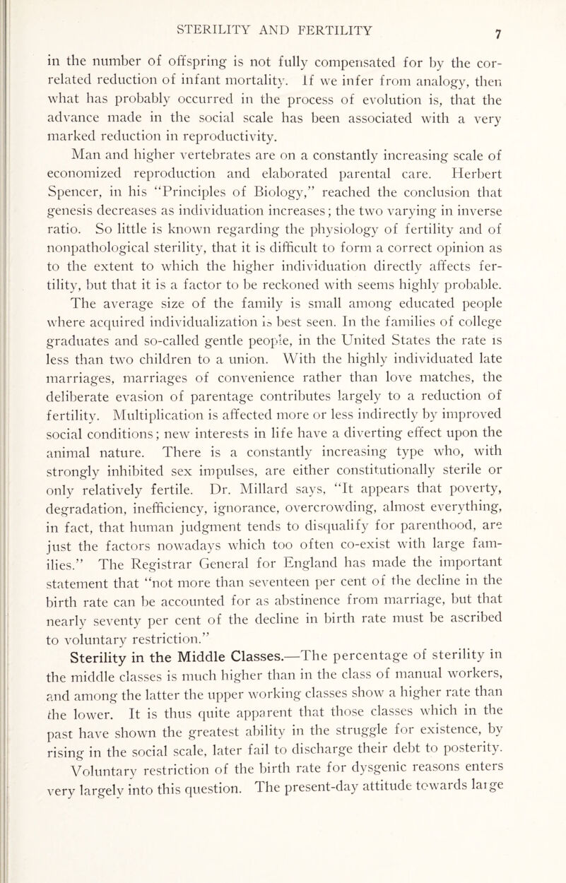 in the number of offspring is not fully compensated for by the cor¬ related reduction of infant mortality, if we infer from analogy, then wbat lias probably occurred in the process of evolution is, that the advance made in the social scale has been associated with a very marked reduction in reproductivity. Man and higher vertebrates are on a constantly increasing scale of economized reproduction and elaborated parental care. Herbert Spencer, in his “Principles of Biology,” reached the conclusion that genesis decreases as individuation increases; the two varying in inverse ratio. So little is known regarding the physiology of fertility and of nonpathological sterility, that it is difficult to form a correct opinion as to the extent to which the higher individuation directly affects fer¬ tility, but that it is a factor to be reckoned with seems highly probable. The average size of the family is small among educated people where acquired individualization is best seen. In the families of college graduates and so-called gentle people, in the United States the rate is less than two children to a union. With the highly individuated late marriages, marriages of convenience rather than love matches, the deliberate evasion of parentage contributes largely to a reduction of fertility. Multiplication is affected more or less indirectly by improved social conditions; new interests in life have a diverting effect upon the animal nature. There is a constantly increasing type who, with strongly inhibited sex impulses, are either constitutionally sterile or only relatively fertile. Dr. Millard says, “It appears that poverty, degradation, inefficiency, ignorance, overcrowding, almost everything, in fact, that human judgment tends to disqualify for parenthood, are just the factors nowadays which too often co-exist with large fam¬ ilies.” The Registrar General for England has made the important statement that “not more than seventeen per cent of the decline in the birth rate can be accounted for as abstinence from marriage, but that nearly seventy per cent of the decline in birth rate must be ascribed to voluntary restriction.” Sterility in the Middle Classes.—The percentage of sterility in the middle classes is much higher than in the class of manual workers, and among the latter the upper working classes show a higher rate than die lower. It is thus quite apparent that those classes which in the past have shown the greatest ability in the struggle for existence, by rising in the social scale, later fail to discharge their debt to posterity. Voluntary restriction of the birth rate for dysgenic reasons enters very largely into this question. The present-day attitude towards laige