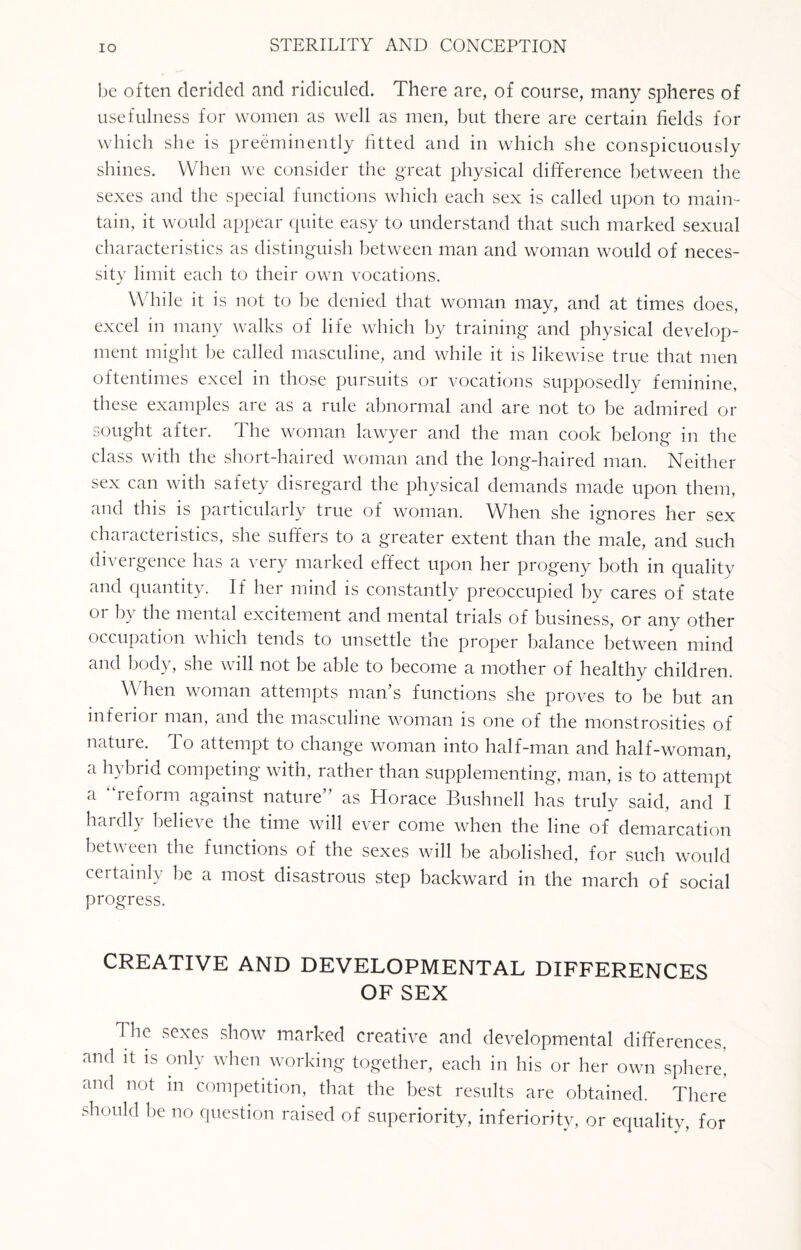 be often derided and ridiculed. There are, of course, many spheres of usefulness for women as well as men, but there are certain fields for which she is preeminently fitted and in which she conspicuously shines. When we consider the great physical difference between the sexes and the special functions which each sex is called upon to main¬ tain, it would appear quite easy to understand that such marked sexual characteristics as distinguish between man and woman would of neces¬ sity limit each to their own vocations. While it is not to be denied that woman may, and at times does, excel in many walks of life which by training and physical develop¬ ment might be called masculine, and while it is likewise true that men oftentimes excel in those pursuits or vocations supposedly feminine, these examples are as a rule abnormal and are not to be admired or sought after. The woman lawyer and the man cook belong in the class with the short-haired woman and the long-haired man. Neither sex can with safety disregard the physical demands made upon them, and this is particularly true of woman. When she ignores her sex characteristics, she suffers to a greater extent than the male, and such divergence has a very marked effect upon her progeny both in quality and quantity. If her mind is constantly preoccupied by cares of state or by the mental excitement and mental trials of business, or any other occupation which tends to unsettle the proper balance between mind and body, she will not be able to become a mother of healthy children. \\ hen woman attempts man’s functions she proves to be but an inferior man, and the masculine woman is one of the monstrosities of nature. T o attempt to change woman into half-man and half-woman, a hybrid competing with, rather than supplementing, man, is to attempt a reform against nature as Horace Bushnell has truly said, and I hardly believe the time will ever come when the line of demarcation between the functions of the sexes will be abolished, for such would certainly be a most disastrous step backward in the march of social progress. CREATIVE AND DEVELOPMENTAL DIFFERENCES OF SEX 1 be sexes show marked creative and developmental differences, and it is only when working together, each in his or her own sphere! and not in competition, that the best results are obtained. There should be no question raised of superiority, inferiority, or equality, for