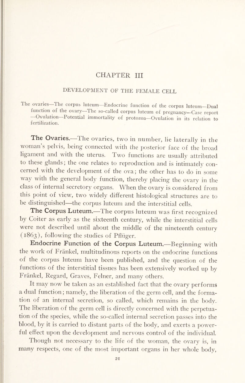 DEVELOPMENT OF THE FEMALE CELL The ovaries The corpus luteum—Endocrine function of the corpus luteum_Dual function of the ovary- The so-called corpus luteum of pregnancy—Case report ‘ Ovulation Potential immortality of protozoa—Ovulation in its relation to fertilization. The Ovaries.—The ovaries, two in number, lie laterally in the woman’s pelvis, being connected with the posterior face of the broad ligament and with the uterus. Two functions are usually attributed to these glands; the one relates to reproduction and is intimately con¬ cerned with the development of the ova; the other has to do in some way with the general body function, thereby placing the ovary in the class of internal secretory organs. When the ovary is considered from this point of view, two widely different histological structures are to be distinguished—the corpus luteum and the interstitial cells. The Corpus Luteum.—The corpus luteum was first recognized by Coiter as early as the sixteenth century, while the interstitial cells were not described until about the middle of the nineteenth centurv (1863), following the studies of Pfluger. Endocrine Function of the Corpus Luteum.—Beginning with the work of Frankel, multitudinous reports on the endocrine functions of the corpus luteum have been published, and the question of the functions of the interstitial tissues has been extensively worked up by Frankel, Regard, Graves, Felner, and many others. It may now he taken as an established fact that the ovary performs a dual function; namely, the liberation of the germ cell, and the forma¬ tion of an internal secretion, so called, which remains in the body. The liberation of the germ cell is directly concerned with the perpetua¬ tion of the species, while the so-called internal secretion passes into the blood, by it is carried to distant parts of the body, and exerts a power¬ ful effect upon the development and nervous control of the individual. Though not necessary to the life of the woman, the ovary is, in many respects, one of the most important organs in her whole body,