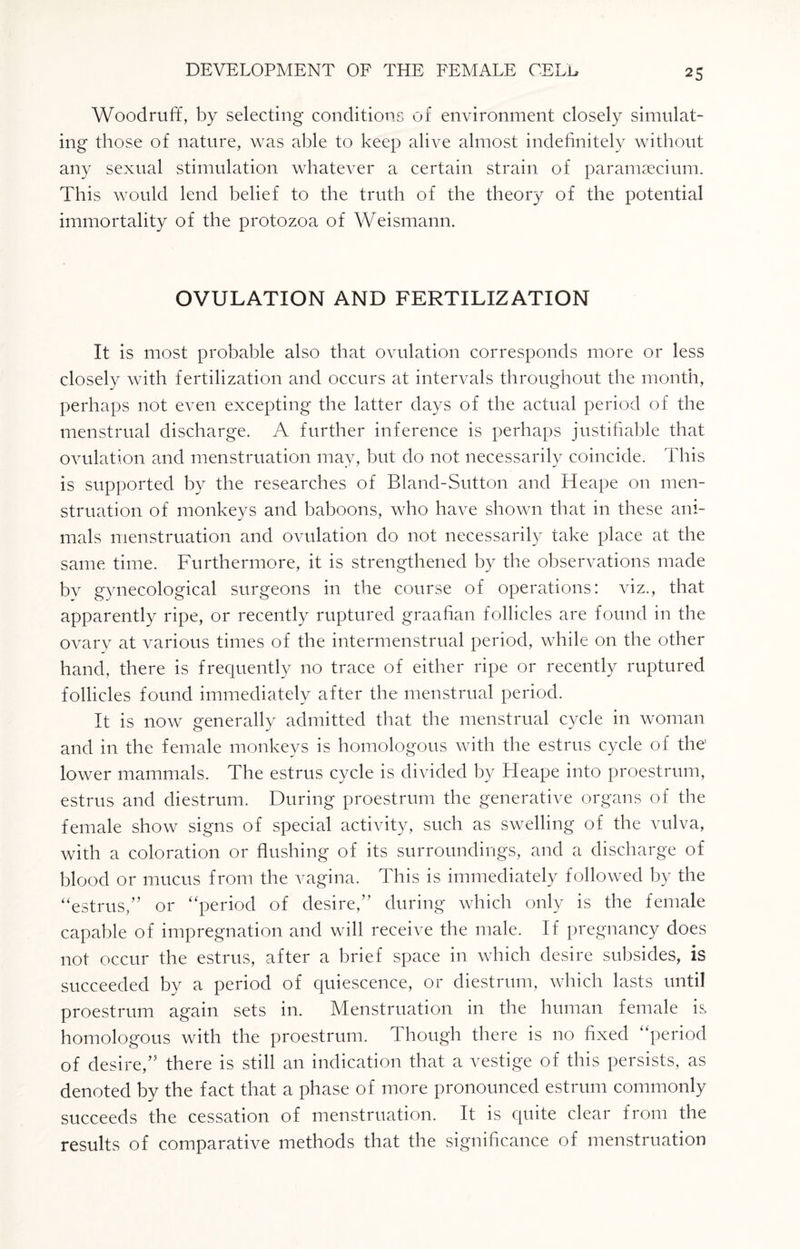 Woodruff, by selecting conditions of environment closely simulat¬ ing those of nature, was able to keep alive almost indefinitely without any sexual stimulation whatever a certain strain of paramsecium. This would lend belief to the truth of the theory of the potential immortality of the protozoa of Weismann. OVULATION AND FERTILIZATION It is most probable also that ovulation corresponds more or less closely with fertilization and occurs at intervals throughout the month, perhaps not even excepting the latter days of the actual period of the menstrual discharge. A further inference is perhaps justifiable that ovulation and menstruation may, but do not necessarily coincide. This is supported by the researches of Bland-Sutton and Heape on men¬ struation of monkeys and baboons, who have shown that in these ani¬ mals menstruation and ovulation do not necessarily take place at the same time. Furthermore, it is strengthened by the observations made bv gynecological surgeons in the course of operations: viz., that apparently ripe, or recently ruptured graafian follicles are found in the ovary at various times of the intermenstrual period, while on the other hand, there is frequently no trace of either ripe or recently ruptured follicles found immediately after the menstrual period. It is now generally admitted that the menstrual cycle in woman and in the female monkeys is homologous with the estrus cycle of the' lower mammals. The estrus cycle is divided by Heape into proestrum, estrus and diestrum. During proestrum the generative organs of the female show signs of special activity, such as swelling of the vulva, with a coloration or flushing of its surroundings, and a discharge of blood or mucus from the vagina. This is immediately followed by the “estrus,” or “period of desire,” during which only is the female capable of impregnation and will receive the male. If pregnancy does not occur the estrus, after a brief space in which desire subsides, is succeeded by a period of quiescence, or diestrum, which lasts until proestrum again sets in. Menstruation in the human female is homologous with the proestrum. Though there is no fixed “period of desire,” there is still an indication that a vestige of this persists, as denoted by the fact that a phase of more pronounced estrum commonly succeeds the cessation of menstruation. It is quite clear from the results of comparative methods that the significance of menstruation