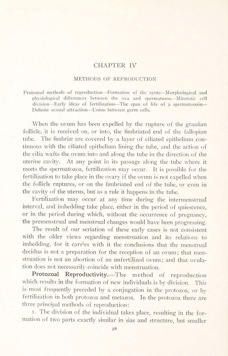 METHODS OF REPRODUCTION Protozoal methods of reproduction—Formation of the zyote—Morphological and physiological differences between the ova and spermatozoa—Mitototic cell division—Early ideas of fertilization—The span of life of a spermatozoon— Definite sexual attraction—Union between germ cells. When the ovum has been expelled by the rupture of the graafian follicle, it is received on, or into, the fimbriated end of the fallopian tube. The fimbriae are covered by a layer of ciliated epithelium con¬ tinuous with the ciliated epithelium lining the tube, and the action of the cilia wafts the ovum into and along the tube in the direction of the uterine cavity. At any point in its passage along the tube where it meets the spermatozoa, fertilization may occur. It is possible for the fertilization to take place in the ovary if the ovum is not expelled when the follicle ruptures, or on the fimbriated end of the tube, or even in the cavity of the uterus, but as a rule it happens in the tube. Fertilization may occur at any time during the intermenstrual interval, and imbedding take place, either in the period of quiescence, or in the period during which, without the occurrence of pregnancy, the premenstrual and menstrual changes would have been progressing. The result of our seriation of these early cases is not consistent with the older views regarding menstruation and its relations to imbedding, for it carries with it the conclusions that the menstrual decidua is not a preparation for the reception of an ovum; that men¬ struation is not an abortion of an unfertilized ovum; and that ovula¬ tion does not necessarily coincide with menstruation. Protozoal Reproductivity.—The method of reproduction which results in the formation of new individuals is by division. This is most frequently preceded by a conjugation in the protozoa, or by fertilization in both protozoa and metazoa. In the protozoa there are tin *ee principal methods of reproduction: i. The division of the individual takes place, resulting in the for¬ mation of two parts exactly similar in size and structure, but smaller