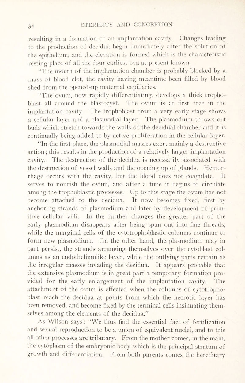 resulting in a formation of an implantation cavity. Changes leading to the production of decidua begin immediately after the solution of the epithelium, and the elevation is formed which is the characteristic resting place of all the four earliest ova at present known. “The mouth of the implantation chamber is probably blocked by a mass of blood clot, the cavity having meantime been filled by blood shed from the opened-up maternal capillaries. “The ovum, now rapidly differentiating, develops a thick tropho- blast all around the blastocyst. The ovum is at first free in the implantation cavity. The trophoblast from a very early stage shows a cellular layer and a plasmodial layer. The plasmodium throws out buds which stretch towards the walls of the decidual chamber and it is continually being added to by active proliferation in the cellular layer. “In the first place, the plasmodial masses exert mainly a destructive action; this results in the production of a relatively larger implantation cavity. The destruction of the decidua is necessarily associated with the destruction of vessel walls and the opening up of glands. Hemor¬ rhage occurs with the cavity, but the blood does not coagulate. It serves to nourish the ovum, and after a time it begins to circulate among the trophoblastic processes. Up to this stage the ovum has not become attached to the decidua. It now becomes fixed, first by anchoring strands of plasmodium and later by development of prim¬ itive cellular villi. In the further changes the greater part of the early plasmodium disappears after being spun out into fine threads, while the marginal cells of the cytotrophoblastic columns continue to form new plasmodium. On the other hand, the plasmodium may in part persist, the strands arranging themselves over the cytoblast col¬ umns as an endotheliumlike layer, while the outlying parts remain as the irregular masses invading the decidua. It appears probable that the extensive plasmodium is in great part a temporary formation pro¬ vided for the early enlargement of the implantation cavity. The attachment of the ovum is effected when the columns of cytotropho- blast reach the decidua at points from which the necrotic layer has been removed, and become fixed by the terminal cells insinuating them¬ selves among the elements of the decidua.” As Wilson says: “We thus find the essential fact of fertilization and sexual reproduction to be a union of equivalent nuclei, and to this all other processes are tributary. From the mother comes, in the main, the cytoplasm of the embryonic body which is the principal stratum of growth and differentiation. From both parents comes the hereditary